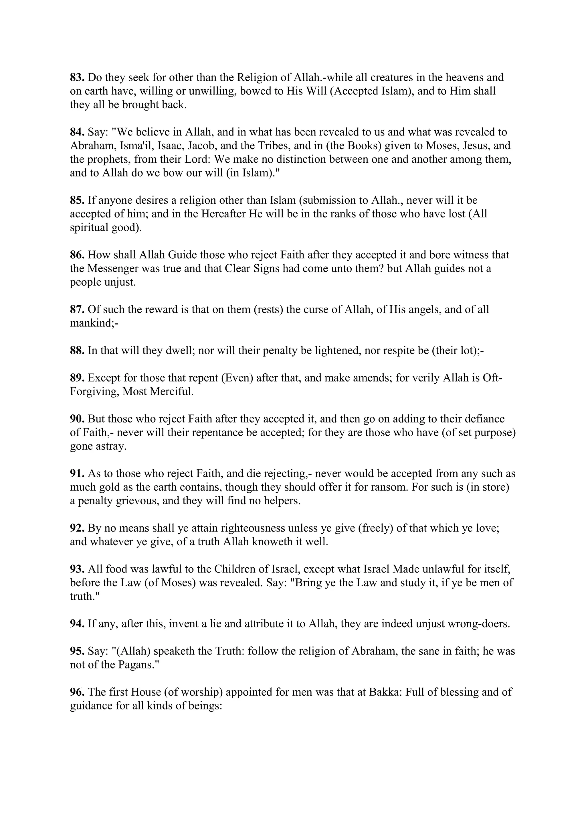 83. Do they seek for other than the Religion of Allah.-while all creatures in the heavens and
on earth have, willing or unwilling, bowed to His Will (Accepted Islam), and to Him shall
they all be brought back.

84. Say: "We believe in Allah, and in what has been revealed to us and what was revealed to
Abraham, Isma'il, Isaac, Jacob, and the Tribes, and in (the Books) given to Moses, Jesus, and
the prophets, from their Lord: We make no distinction between one and another among them,
and to Allah do we bow our will (in Islam)."

85. If anyone desires a religion other than Islam (submission to Allah., never will it be
accepted of him; and in the Hereafter He will be in the ranks of those who have lost (All
spiritual good).

86. How shall Allah Guide those who reject Faith after they accepted it and bore witness that
the Messenger was true and that Clear Signs had come unto them? but Allah guides not a
people unjust.

87. Of such the reward is that on them (rests) the curse of Allah, of His angels, and of all
mankind;-

88. In that will they dwell; nor will their penalty be lightened, nor respite be (their lot);-

89. Except for those that repent (Even) after that, and make amends; for verily Allah is Oft-
Forgiving, Most Merciful.

90. But those who reject Faith after they accepted it, and then go on adding to their defiance
of Faith,- never will their repentance be accepted; for they are those who have (of set purpose)
gone astray.

91. As to those who reject Faith, and die rejecting,- never would be accepted from any such as
much gold as the earth contains, though they should offer it for ransom. For such is (in store)
a penalty grievous, and they will find no helpers.

92. By no means shall ye attain righteousness unless ye give (freely) of that which ye love;
and whatever ye give, of a truth Allah knoweth it well.

93. All food was lawful to the Children of Israel, except what Israel Made unlawful for itself,
before the Law (of Moses) was revealed. Say: "Bring ye the Law and study it, if ye be men of
truth."

94. If any, after this, invent a lie and attribute it to Allah, they are indeed unjust wrong-doers.

95. Say: "(Allah) speaketh the Truth: follow the religion of Abraham, the sane in faith; he was
not of the Pagans."

96. The first House (of worship) appointed for men was that at Bakka: Full of blessing and of
guidance for all kinds of beings:
 