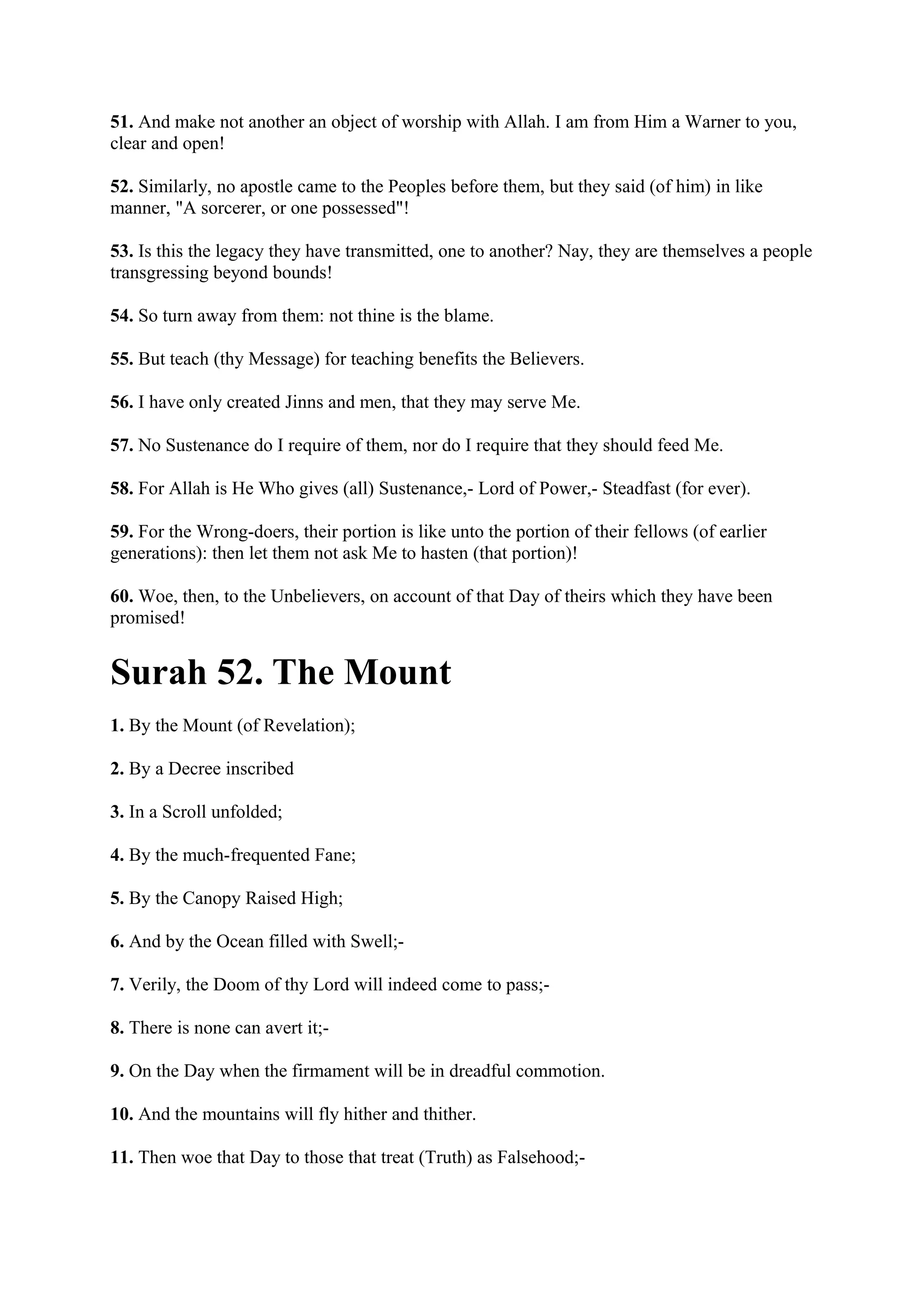 51. And make not another an object of worship with Allah. I am from Him a Warner to you,
clear and open!

52. Similarly, no apostle came to the Peoples before them, but they said (of him) in like
manner, "A sorcerer, or one possessed"!

53. Is this the legacy they have transmitted, one to another? Nay, they are themselves a people
transgressing beyond bounds!

54. So turn away from them: not thine is the blame.

55. But teach (thy Message) for teaching benefits the Believers.

56. I have only created Jinns and men, that they may serve Me.

57. No Sustenance do I require of them, nor do I require that they should feed Me.

58. For Allah is He Who gives (all) Sustenance,- Lord of Power,- Steadfast (for ever).

59. For the Wrong-doers, their portion is like unto the portion of their fellows (of earlier
generations): then let them not ask Me to hasten (that portion)!

60. Woe, then, to the Unbelievers, on account of that Day of theirs which they have been
promised!


Surah 52. The Mount
1. By the Mount (of Revelation);

2. By a Decree inscribed

3. In a Scroll unfolded;

4. By the much-frequented Fane;

5. By the Canopy Raised High;

6. And by the Ocean filled with Swell;-

7. Verily, the Doom of thy Lord will indeed come to pass;-

8. There is none can avert it;-

9. On the Day when the firmament will be in dreadful commotion.

10. And the mountains will fly hither and thither.

11. Then woe that Day to those that treat (Truth) as Falsehood;-
 