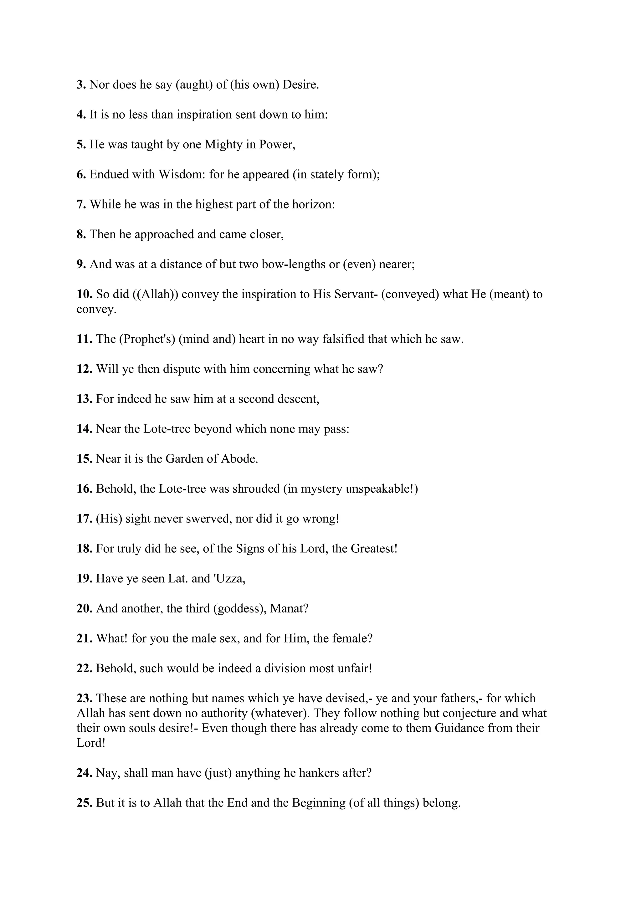 3. Nor does he say (aught) of (his own) Desire.

4. It is no less than inspiration sent down to him:

5. He was taught by one Mighty in Power,

6. Endued with Wisdom: for he appeared (in stately form);

7. While he was in the highest part of the horizon:

8. Then he approached and came closer,

9. And was at a distance of but two bow-lengths or (even) nearer;

10. So did ((Allah)) convey the inspiration to His Servant- (conveyed) what He (meant) to
convey.

11. The (Prophet's) (mind and) heart in no way falsified that which he saw.

12. Will ye then dispute with him concerning what he saw?

13. For indeed he saw him at a second descent,

14. Near the Lote-tree beyond which none may pass:

15. Near it is the Garden of Abode.

16. Behold, the Lote-tree was shrouded (in mystery unspeakable!)

17. (His) sight never swerved, nor did it go wrong!

18. For truly did he see, of the Signs of his Lord, the Greatest!

19. Have ye seen Lat. and 'Uzza,

20. And another, the third (goddess), Manat?

21. What! for you the male sex, and for Him, the female?

22. Behold, such would be indeed a division most unfair!

23. These are nothing but names which ye have devised,- ye and your fathers,- for which
Allah has sent down no authority (whatever). They follow nothing but conjecture and what
their own souls desire!- Even though there has already come to them Guidance from their
Lord!

24. Nay, shall man have (just) anything he hankers after?

25. But it is to Allah that the End and the Beginning (of all things) belong.
 