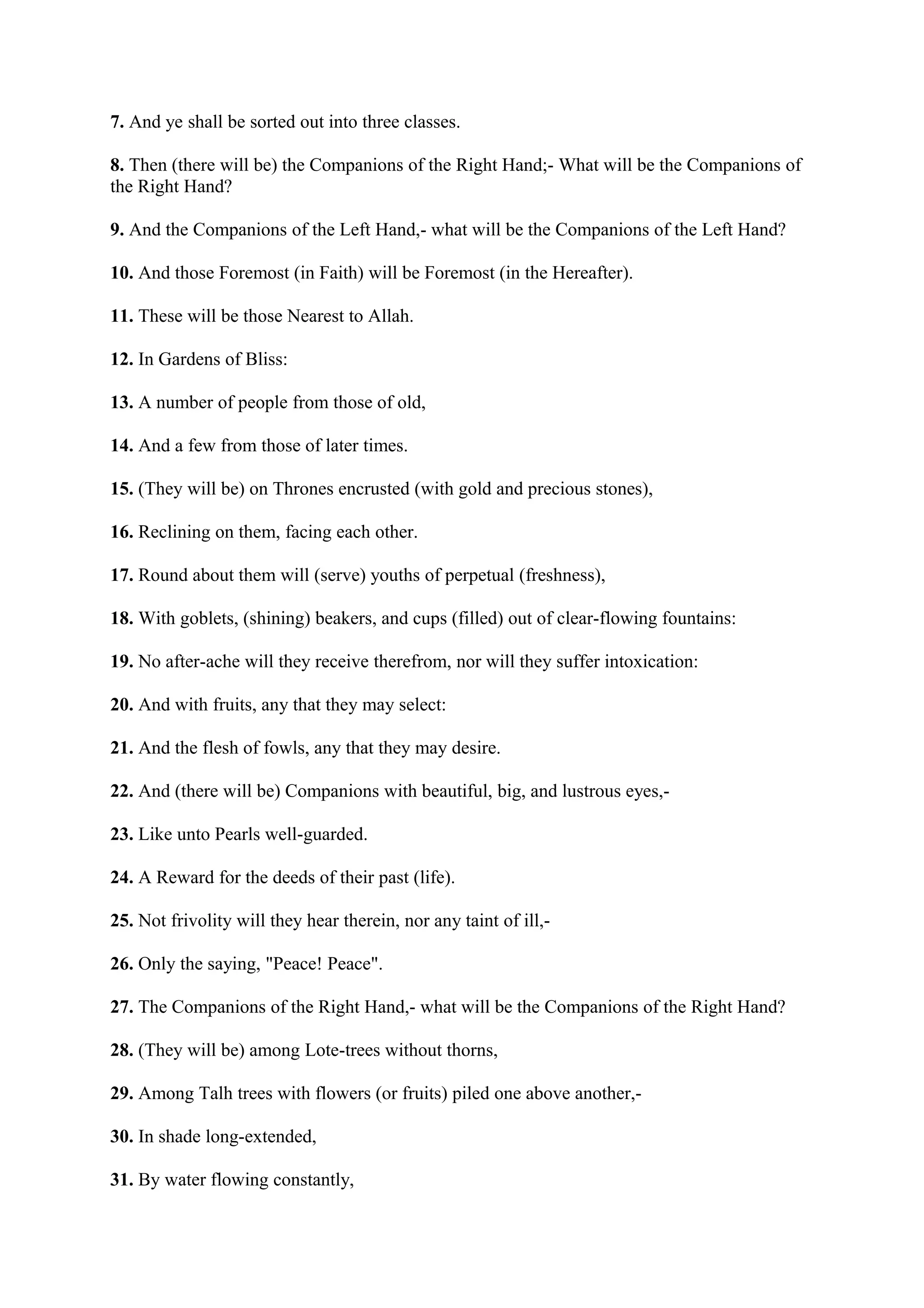 7. And ye shall be sorted out into three classes.

8. Then (there will be) the Companions of the Right Hand;- What will be the Companions of
the Right Hand?

9. And the Companions of the Left Hand,- what will be the Companions of the Left Hand?

10. And those Foremost (in Faith) will be Foremost (in the Hereafter).

11. These will be those Nearest to Allah.

12. In Gardens of Bliss:

13. A number of people from those of old,

14. And a few from those of later times.

15. (They will be) on Thrones encrusted (with gold and precious stones),

16. Reclining on them, facing each other.

17. Round about them will (serve) youths of perpetual (freshness),

18. With goblets, (shining) beakers, and cups (filled) out of clear-flowing fountains:

19. No after-ache will they receive therefrom, nor will they suffer intoxication:

20. And with fruits, any that they may select:

21. And the flesh of fowls, any that they may desire.

22. And (there will be) Companions with beautiful, big, and lustrous eyes,-

23. Like unto Pearls well-guarded.

24. A Reward for the deeds of their past (life).

25. Not frivolity will they hear therein, nor any taint of ill,-

26. Only the saying, "Peace! Peace".

27. The Companions of the Right Hand,- what will be the Companions of the Right Hand?

28. (They will be) among Lote-trees without thorns,

29. Among Talh trees with flowers (or fruits) piled one above another,-

30. In shade long-extended,

31. By water flowing constantly,
 