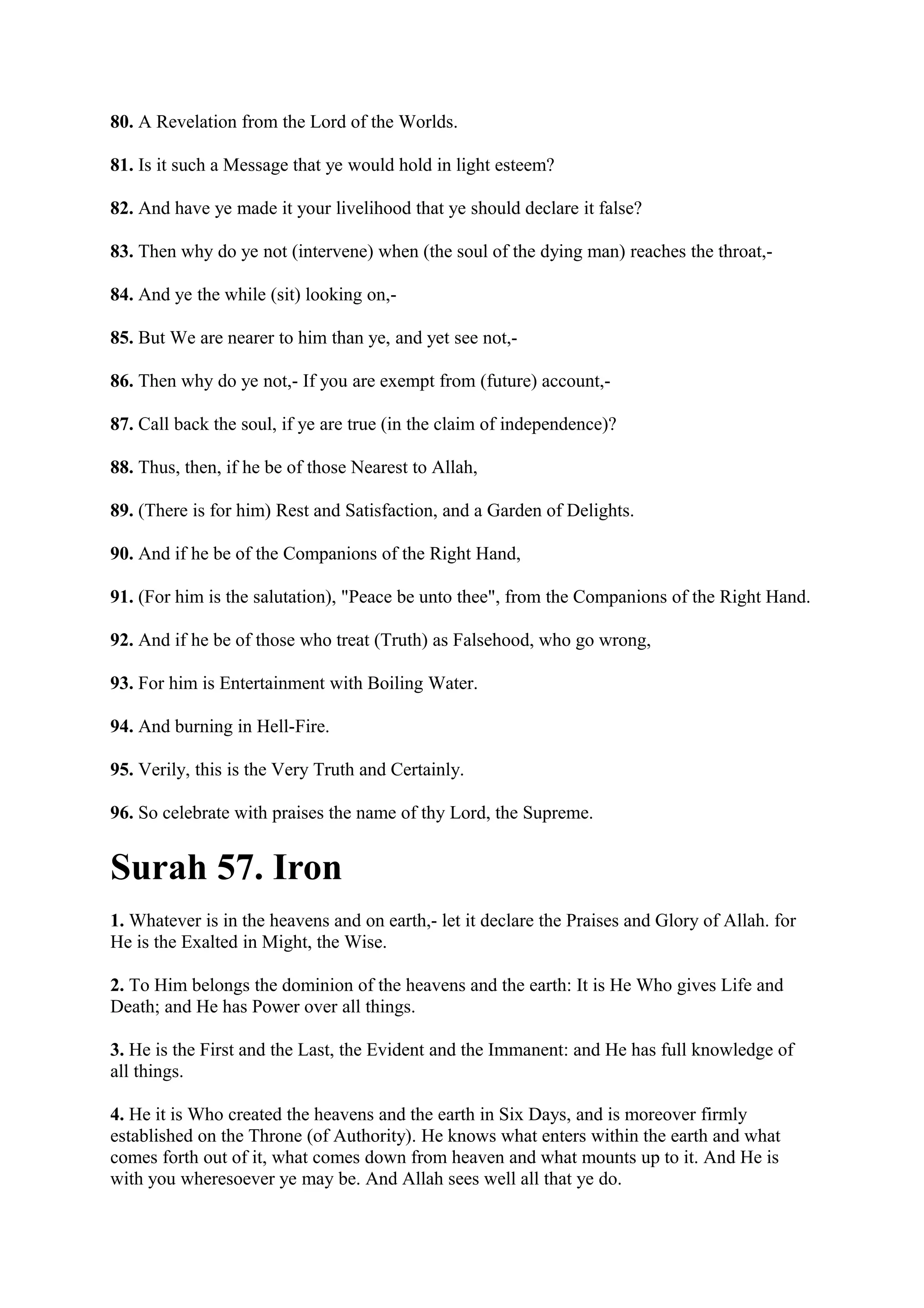 80. A Revelation from the Lord of the Worlds.

81. Is it such a Message that ye would hold in light esteem?

82. And have ye made it your livelihood that ye should declare it false?

83. Then why do ye not (intervene) when (the soul of the dying man) reaches the throat,-

84. And ye the while (sit) looking on,-

85. But We are nearer to him than ye, and yet see not,-

86. Then why do ye not,- If you are exempt from (future) account,-

87. Call back the soul, if ye are true (in the claim of independence)?

88. Thus, then, if he be of those Nearest to Allah,

89. (There is for him) Rest and Satisfaction, and a Garden of Delights.

90. And if he be of the Companions of the Right Hand,

91. (For him is the salutation), "Peace be unto thee", from the Companions of the Right Hand.

92. And if he be of those who treat (Truth) as Falsehood, who go wrong,

93. For him is Entertainment with Boiling Water.

94. And burning in Hell-Fire.

95. Verily, this is the Very Truth and Certainly.

96. So celebrate with praises the name of thy Lord, the Supreme.


Surah 57. Iron
1. Whatever is in the heavens and on earth,- let it declare the Praises and Glory of Allah. for
He is the Exalted in Might, the Wise.

2. To Him belongs the dominion of the heavens and the earth: It is He Who gives Life and
Death; and He has Power over all things.

3. He is the First and the Last, the Evident and the Immanent: and He has full knowledge of
all things.

4. He it is Who created the heavens and the earth in Six Days, and is moreover firmly
established on the Throne (of Authority). He knows what enters within the earth and what
comes forth out of it, what comes down from heaven and what mounts up to it. And He is
with you wheresoever ye may be. And Allah sees well all that ye do.
 