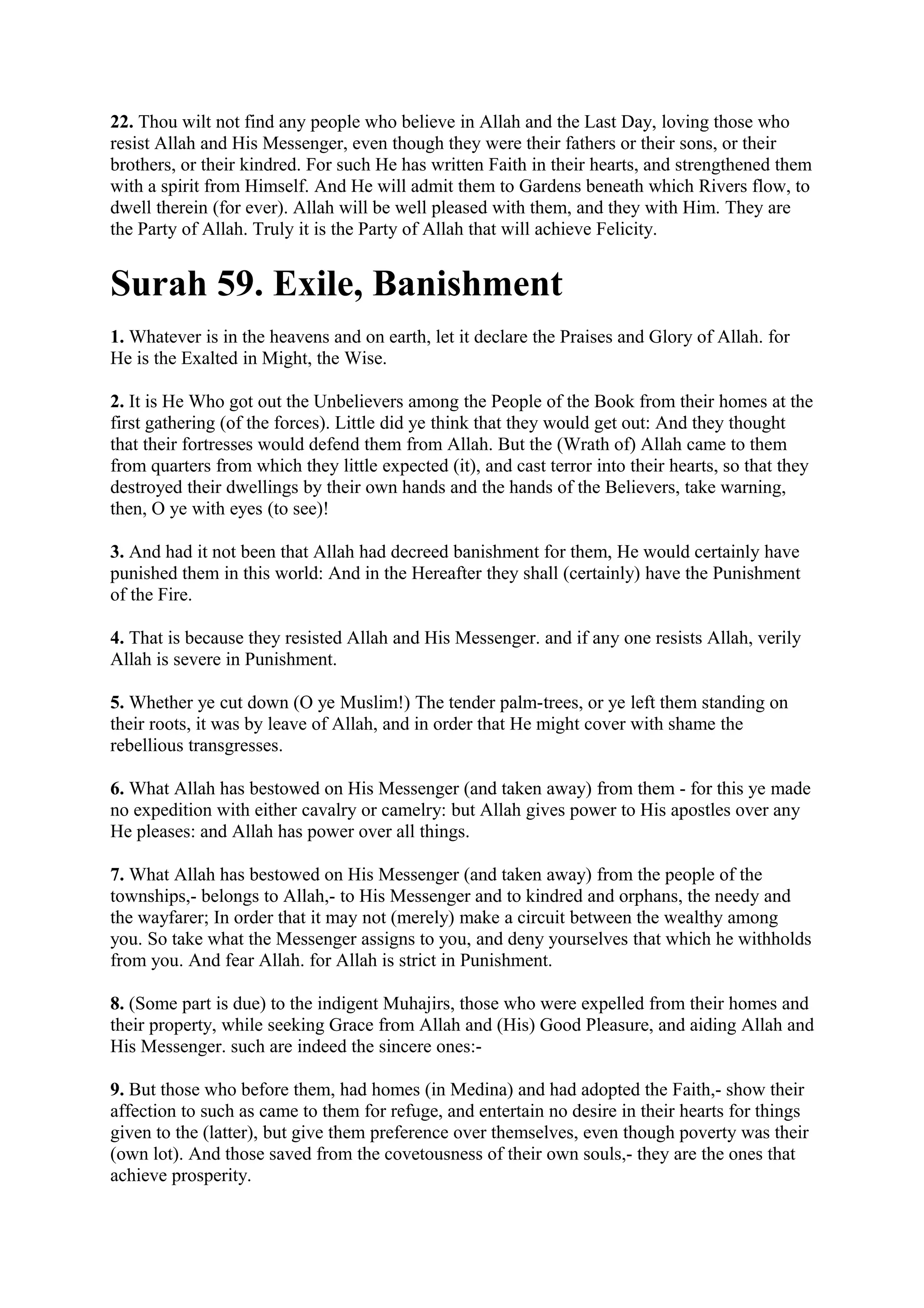22. Thou wilt not find any people who believe in Allah and the Last Day, loving those who
resist Allah and His Messenger, even though they were their fathers or their sons, or their
brothers, or their kindred. For such He has written Faith in their hearts, and strengthened them
with a spirit from Himself. And He will admit them to Gardens beneath which Rivers flow, to
dwell therein (for ever). Allah will be well pleased with them, and they with Him. They are
the Party of Allah. Truly it is the Party of Allah that will achieve Felicity.


Surah 59. Exile, Banishment
1. Whatever is in the heavens and on earth, let it declare the Praises and Glory of Allah. for
He is the Exalted in Might, the Wise.

2. It is He Who got out the Unbelievers among the People of the Book from their homes at the
first gathering (of the forces). Little did ye think that they would get out: And they thought
that their fortresses would defend them from Allah. But the (Wrath of) Allah came to them
from quarters from which they little expected (it), and cast terror into their hearts, so that they
destroyed their dwellings by their own hands and the hands of the Believers, take warning,
then, O ye with eyes (to see)!

3. And had it not been that Allah had decreed banishment for them, He would certainly have
punished them in this world: And in the Hereafter they shall (certainly) have the Punishment
of the Fire.

4. That is because they resisted Allah and His Messenger. and if any one resists Allah, verily
Allah is severe in Punishment.

5. Whether ye cut down (O ye Muslim!) The tender palm-trees, or ye left them standing on
their roots, it was by leave of Allah, and in order that He might cover with shame the
rebellious transgresses.

6. What Allah has bestowed on His Messenger (and taken away) from them - for this ye made
no expedition with either cavalry or camelry: but Allah gives power to His apostles over any
He pleases: and Allah has power over all things.

7. What Allah has bestowed on His Messenger (and taken away) from the people of the
townships,- belongs to Allah,- to His Messenger and to kindred and orphans, the needy and
the wayfarer; In order that it may not (merely) make a circuit between the wealthy among
you. So take what the Messenger assigns to you, and deny yourselves that which he withholds
from you. And fear Allah. for Allah is strict in Punishment.

8. (Some part is due) to the indigent Muhajirs, those who were expelled from their homes and
their property, while seeking Grace from Allah and (His) Good Pleasure, and aiding Allah and
His Messenger. such are indeed the sincere ones:-

9. But those who before them, had homes (in Medina) and had adopted the Faith,- show their
affection to such as came to them for refuge, and entertain no desire in their hearts for things
given to the (latter), but give them preference over themselves, even though poverty was their
(own lot). And those saved from the covetousness of their own souls,- they are the ones that
achieve prosperity.
 