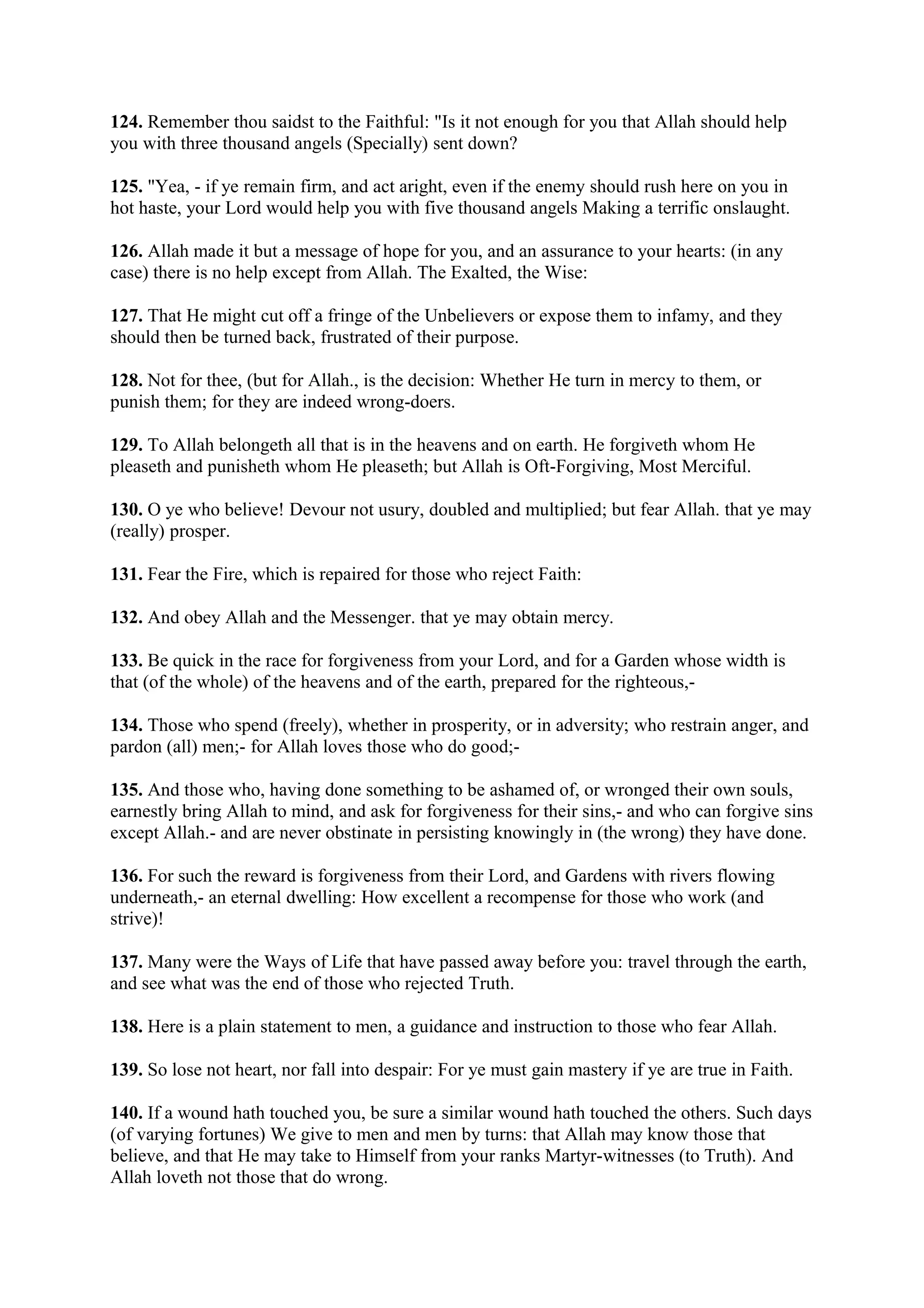 124. Remember thou saidst to the Faithful: "Is it not enough for you that Allah should help
you with three thousand angels (Specially) sent down?

125. "Yea, - if ye remain firm, and act aright, even if the enemy should rush here on you in
hot haste, your Lord would help you with five thousand angels Making a terrific onslaught.

126. Allah made it but a message of hope for you, and an assurance to your hearts: (in any
case) there is no help except from Allah. The Exalted, the Wise:

127. That He might cut off a fringe of the Unbelievers or expose them to infamy, and they
should then be turned back, frustrated of their purpose.

128. Not for thee, (but for Allah., is the decision: Whether He turn in mercy to them, or
punish them; for they are indeed wrong-doers.

129. To Allah belongeth all that is in the heavens and on earth. He forgiveth whom He
pleaseth and punisheth whom He pleaseth; but Allah is Oft-Forgiving, Most Merciful.

130. O ye who believe! Devour not usury, doubled and multiplied; but fear Allah. that ye may
(really) prosper.

131. Fear the Fire, which is repaired for those who reject Faith:

132. And obey Allah and the Messenger. that ye may obtain mercy.

133. Be quick in the race for forgiveness from your Lord, and for a Garden whose width is
that (of the whole) of the heavens and of the earth, prepared for the righteous,-

134. Those who spend (freely), whether in prosperity, or in adversity; who restrain anger, and
pardon (all) men;- for Allah loves those who do good;-

135. And those who, having done something to be ashamed of, or wronged their own souls,
earnestly bring Allah to mind, and ask for forgiveness for their sins,- and who can forgive sins
except Allah.- and are never obstinate in persisting knowingly in (the wrong) they have done.

136. For such the reward is forgiveness from their Lord, and Gardens with rivers flowing
underneath,- an eternal dwelling: How excellent a recompense for those who work (and
strive)!

137. Many were the Ways of Life that have passed away before you: travel through the earth,
and see what was the end of those who rejected Truth.

138. Here is a plain statement to men, a guidance and instruction to those who fear Allah.

139. So lose not heart, nor fall into despair: For ye must gain mastery if ye are true in Faith.

140. If a wound hath touched you, be sure a similar wound hath touched the others. Such days
(of varying fortunes) We give to men and men by turns: that Allah may know those that
believe, and that He may take to Himself from your ranks Martyr-witnesses (to Truth). And
Allah loveth not those that do wrong.
 