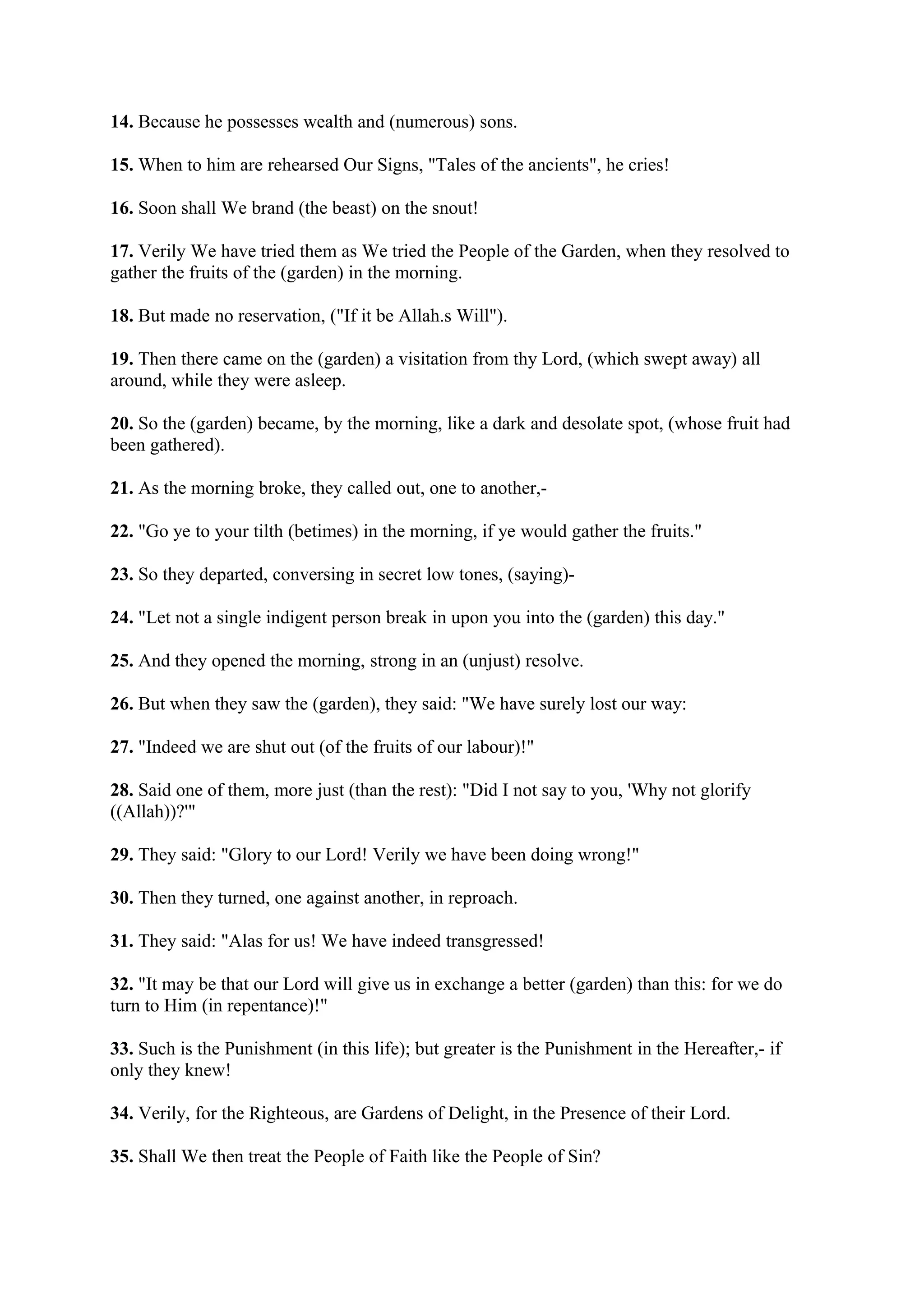 14. Because he possesses wealth and (numerous) sons.

15. When to him are rehearsed Our Signs, "Tales of the ancients", he cries!

16. Soon shall We brand (the beast) on the snout!

17. Verily We have tried them as We tried the People of the Garden, when they resolved to
gather the fruits of the (garden) in the morning.

18. But made no reservation, ("If it be Allah.s Will").

19. Then there came on the (garden) a visitation from thy Lord, (which swept away) all
around, while they were asleep.

20. So the (garden) became, by the morning, like a dark and desolate spot, (whose fruit had
been gathered).

21. As the morning broke, they called out, one to another,-

22. "Go ye to your tilth (betimes) in the morning, if ye would gather the fruits."

23. So they departed, conversing in secret low tones, (saying)-

24. "Let not a single indigent person break in upon you into the (garden) this day."

25. And they opened the morning, strong in an (unjust) resolve.

26. But when they saw the (garden), they said: "We have surely lost our way:

27. "Indeed we are shut out (of the fruits of our labour)!"

28. Said one of them, more just (than the rest): "Did I not say to you, 'Why not glorify
((Allah))?'"

29. They said: "Glory to our Lord! Verily we have been doing wrong!"

30. Then they turned, one against another, in reproach.

31. They said: "Alas for us! We have indeed transgressed!

32. "It may be that our Lord will give us in exchange a better (garden) than this: for we do
turn to Him (in repentance)!"

33. Such is the Punishment (in this life); but greater is the Punishment in the Hereafter,- if
only they knew!

34. Verily, for the Righteous, are Gardens of Delight, in the Presence of their Lord.

35. Shall We then treat the People of Faith like the People of Sin?
 