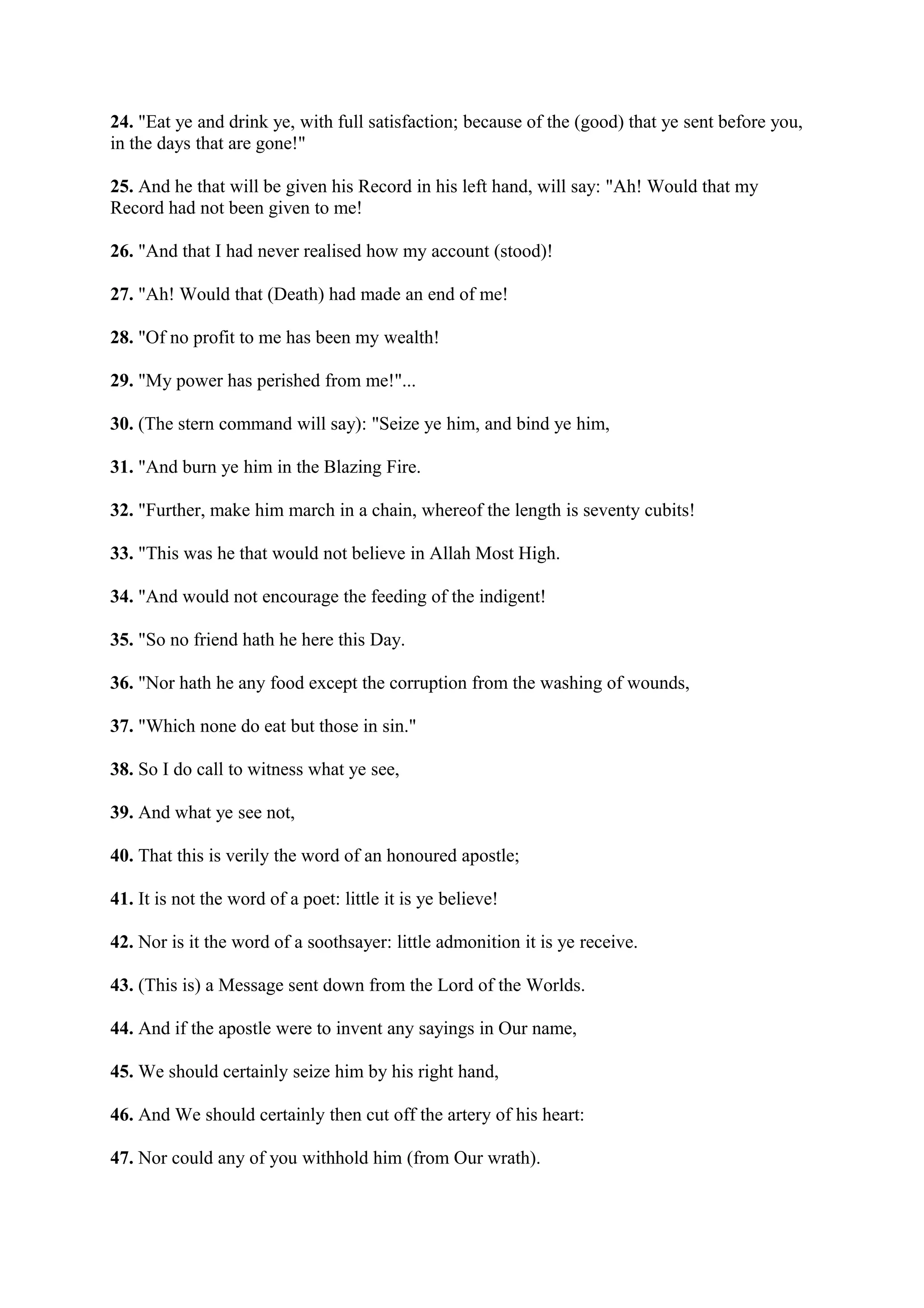 24. "Eat ye and drink ye, with full satisfaction; because of the (good) that ye sent before you,
in the days that are gone!"

25. And he that will be given his Record in his left hand, will say: "Ah! Would that my
Record had not been given to me!

26. "And that I had never realised how my account (stood)!

27. "Ah! Would that (Death) had made an end of me!

28. "Of no profit to me has been my wealth!

29. "My power has perished from me!"...

30. (The stern command will say): "Seize ye him, and bind ye him,

31. "And burn ye him in the Blazing Fire.

32. "Further, make him march in a chain, whereof the length is seventy cubits!

33. "This was he that would not believe in Allah Most High.

34. "And would not encourage the feeding of the indigent!

35. "So no friend hath he here this Day.

36. "Nor hath he any food except the corruption from the washing of wounds,

37. "Which none do eat but those in sin."

38. So I do call to witness what ye see,

39. And what ye see not,

40. That this is verily the word of an honoured apostle;

41. It is not the word of a poet: little it is ye believe!

42. Nor is it the word of a soothsayer: little admonition it is ye receive.

43. (This is) a Message sent down from the Lord of the Worlds.

44. And if the apostle were to invent any sayings in Our name,

45. We should certainly seize him by his right hand,

46. And We should certainly then cut off the artery of his heart:

47. Nor could any of you withhold him (from Our wrath).
 