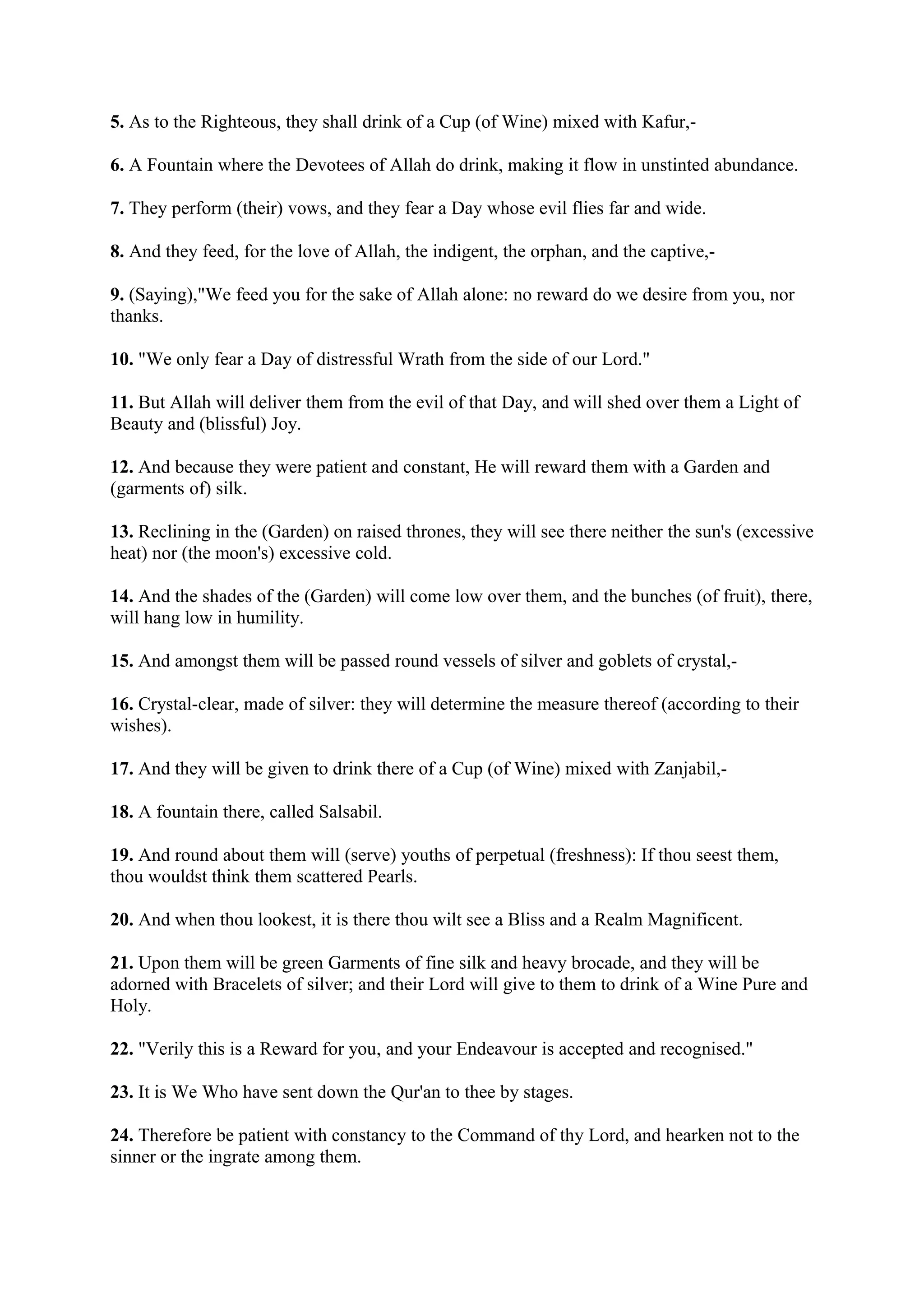 5. As to the Righteous, they shall drink of a Cup (of Wine) mixed with Kafur,-

6. A Fountain where the Devotees of Allah do drink, making it flow in unstinted abundance.

7. They perform (their) vows, and they fear a Day whose evil flies far and wide.

8. And they feed, for the love of Allah, the indigent, the orphan, and the captive,-

9. (Saying),"We feed you for the sake of Allah alone: no reward do we desire from you, nor
thanks.

10. "We only fear a Day of distressful Wrath from the side of our Lord."

11. But Allah will deliver them from the evil of that Day, and will shed over them a Light of
Beauty and (blissful) Joy.

12. And because they were patient and constant, He will reward them with a Garden and
(garments of) silk.

13. Reclining in the (Garden) on raised thrones, they will see there neither the sun's (excessive
heat) nor (the moon's) excessive cold.

14. And the shades of the (Garden) will come low over them, and the bunches (of fruit), there,
will hang low in humility.

15. And amongst them will be passed round vessels of silver and goblets of crystal,-

16. Crystal-clear, made of silver: they will determine the measure thereof (according to their
wishes).

17. And they will be given to drink there of a Cup (of Wine) mixed with Zanjabil,-

18. A fountain there, called Salsabil.

19. And round about them will (serve) youths of perpetual (freshness): If thou seest them,
thou wouldst think them scattered Pearls.

20. And when thou lookest, it is there thou wilt see a Bliss and a Realm Magnificent.

21. Upon them will be green Garments of fine silk and heavy brocade, and they will be
adorned with Bracelets of silver; and their Lord will give to them to drink of a Wine Pure and
Holy.

22. "Verily this is a Reward for you, and your Endeavour is accepted and recognised."

23. It is We Who have sent down the Qur'an to thee by stages.

24. Therefore be patient with constancy to the Command of thy Lord, and hearken not to the
sinner or the ingrate among them.
 