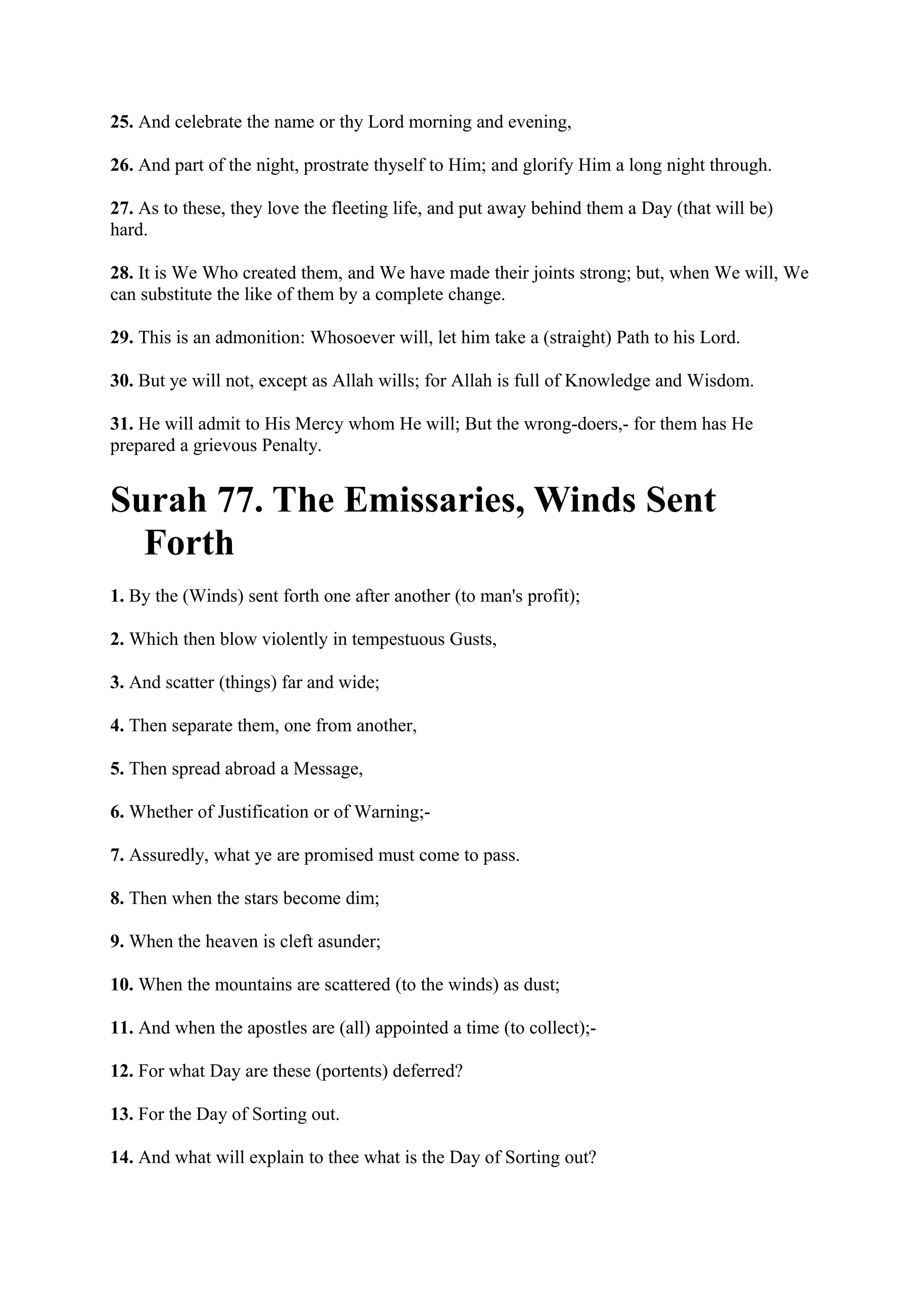 25. And celebrate the name or thy Lord morning and evening,

26. And part of the night, prostrate thyself to Him; and glorify Him a long night through.

27. As to these, they love the fleeting life, and put away behind them a Day (that will be)
hard.

28. It is We Who created them, and We have made their joints strong; but, when We will, We
can substitute the like of them by a complete change.

29. This is an admonition: Whosoever will, let him take a (straight) Path to his Lord.

30. But ye will not, except as Allah wills; for Allah is full of Knowledge and Wisdom.

31. He will admit to His Mercy whom He will; But the wrong-doers,- for them has He
prepared a grievous Penalty.


Surah 77. The Emissaries, Winds Sent
  Forth
1. By the (Winds) sent forth one after another (to man's profit);

2. Which then blow violently in tempestuous Gusts,

3. And scatter (things) far and wide;

4. Then separate them, one from another,

5. Then spread abroad a Message,

6. Whether of Justification or of Warning;-

7. Assuredly, what ye are promised must come to pass.

8. Then when the stars become dim;

9. When the heaven is cleft asunder;

10. When the mountains are scattered (to the winds) as dust;

11. And when the apostles are (all) appointed a time (to collect);-

12. For what Day are these (portents) deferred?

13. For the Day of Sorting out.

14. And what will explain to thee what is the Day of Sorting out?
 