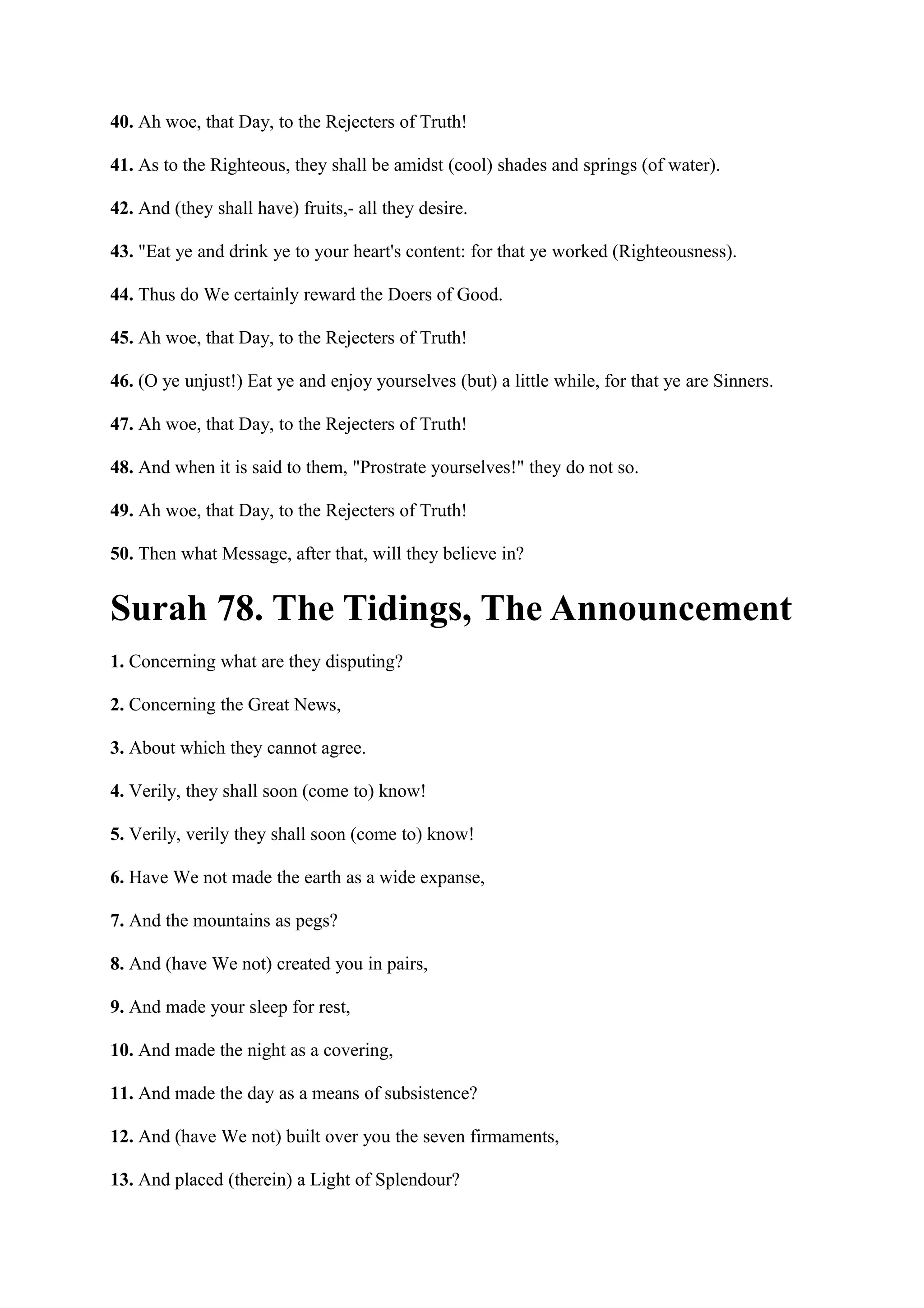 40. Ah woe, that Day, to the Rejecters of Truth!

41. As to the Righteous, they shall be amidst (cool) shades and springs (of water).

42. And (they shall have) fruits,- all they desire.

43. "Eat ye and drink ye to your heart's content: for that ye worked (Righteousness).

44. Thus do We certainly reward the Doers of Good.

45. Ah woe, that Day, to the Rejecters of Truth!

46. (O ye unjust!) Eat ye and enjoy yourselves (but) a little while, for that ye are Sinners.

47. Ah woe, that Day, to the Rejecters of Truth!

48. And when it is said to them, "Prostrate yourselves!" they do not so.

49. Ah woe, that Day, to the Rejecters of Truth!

50. Then what Message, after that, will they believe in?


Surah 78. The Tidings, The Announcement
1. Concerning what are they disputing?

2. Concerning the Great News,

3. About which they cannot agree.

4. Verily, they shall soon (come to) know!

5. Verily, verily they shall soon (come to) know!

6. Have We not made the earth as a wide expanse,

7. And the mountains as pegs?

8. And (have We not) created you in pairs,

9. And made your sleep for rest,

10. And made the night as a covering,

11. And made the day as a means of subsistence?

12. And (have We not) built over you the seven firmaments,

13. And placed (therein) a Light of Splendour?
 