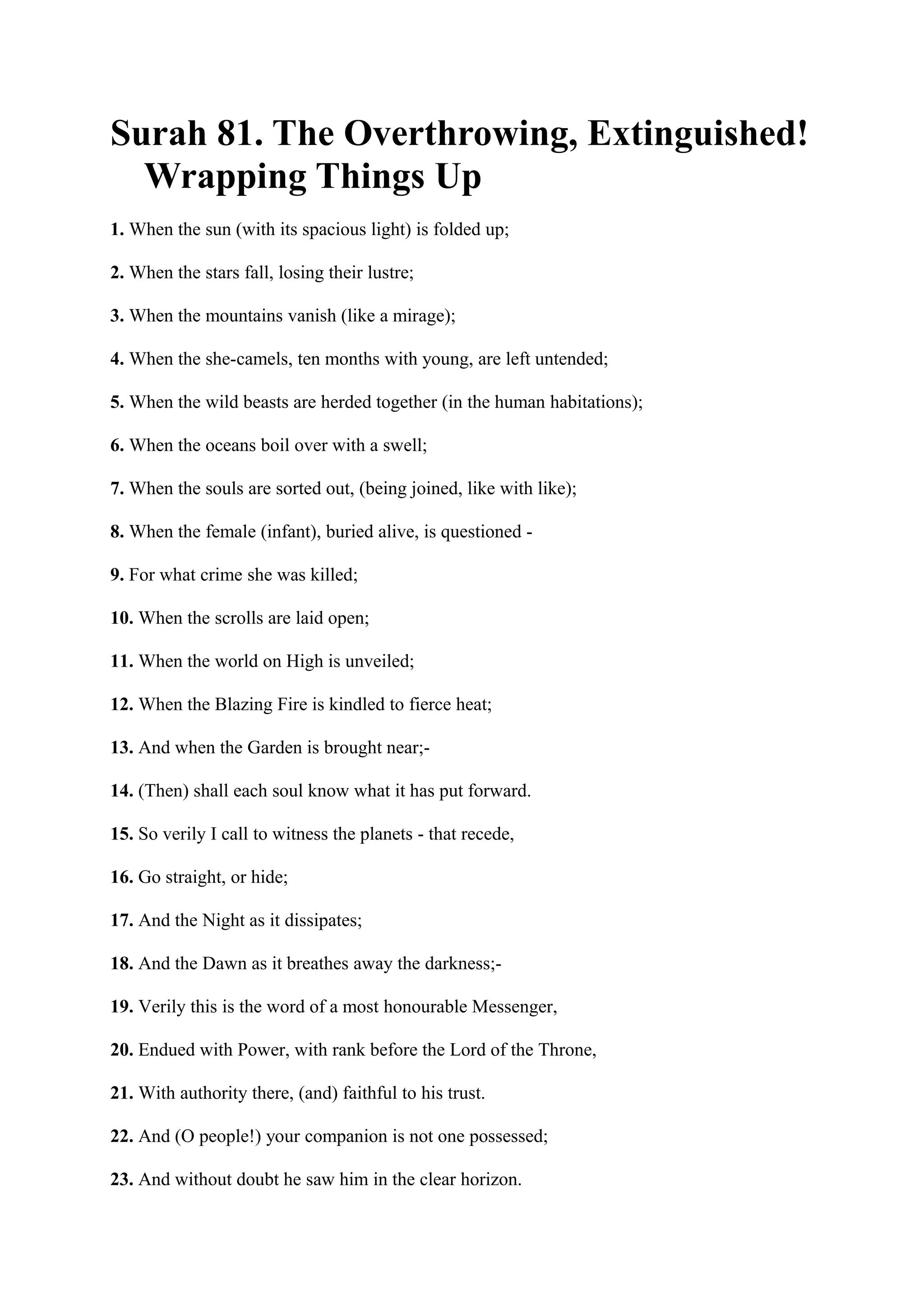 Surah 81. The Overthrowing, Extinguished!
  Wrapping Things Up
1. When the sun (with its spacious light) is folded up;

2. When the stars fall, losing their lustre;

3. When the mountains vanish (like a mirage);

4. When the she-camels, ten months with young, are left untended;

5. When the wild beasts are herded together (in the human habitations);

6. When the oceans boil over with a swell;

7. When the souls are sorted out, (being joined, like with like);

8. When the female (infant), buried alive, is questioned -

9. For what crime she was killed;

10. When the scrolls are laid open;

11. When the world on High is unveiled;

12. When the Blazing Fire is kindled to fierce heat;

13. And when the Garden is brought near;-

14. (Then) shall each soul know what it has put forward.

15. So verily I call to witness the planets - that recede,

16. Go straight, or hide;

17. And the Night as it dissipates;

18. And the Dawn as it breathes away the darkness;-

19. Verily this is the word of a most honourable Messenger,

20. Endued with Power, with rank before the Lord of the Throne,

21. With authority there, (and) faithful to his trust.

22. And (O people!) your companion is not one possessed;

23. And without doubt he saw him in the clear horizon.
 