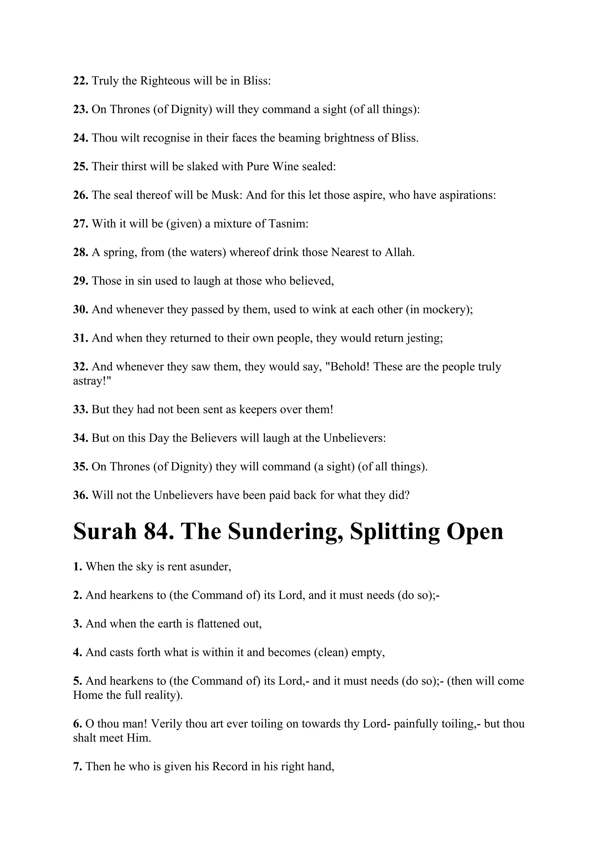 22. Truly the Righteous will be in Bliss:

23. On Thrones (of Dignity) will they command a sight (of all things):

24. Thou wilt recognise in their faces the beaming brightness of Bliss.

25. Their thirst will be slaked with Pure Wine sealed:

26. The seal thereof will be Musk: And for this let those aspire, who have aspirations:

27. With it will be (given) a mixture of Tasnim:

28. A spring, from (the waters) whereof drink those Nearest to Allah.

29. Those in sin used to laugh at those who believed,

30. And whenever they passed by them, used to wink at each other (in mockery);

31. And when they returned to their own people, they would return jesting;

32. And whenever they saw them, they would say, "Behold! These are the people truly
astray!"

33. But they had not been sent as keepers over them!

34. But on this Day the Believers will laugh at the Unbelievers:

35. On Thrones (of Dignity) they will command (a sight) (of all things).

36. Will not the Unbelievers have been paid back for what they did?


Surah 84. The Sundering, Splitting Open
1. When the sky is rent asunder,

2. And hearkens to (the Command of) its Lord, and it must needs (do so);-

3. And when the earth is flattened out,

4. And casts forth what is within it and becomes (clean) empty,

5. And hearkens to (the Command of) its Lord,- and it must needs (do so);- (then will come
Home the full reality).

6. O thou man! Verily thou art ever toiling on towards thy Lord- painfully toiling,- but thou
shalt meet Him.

7. Then he who is given his Record in his right hand,
 