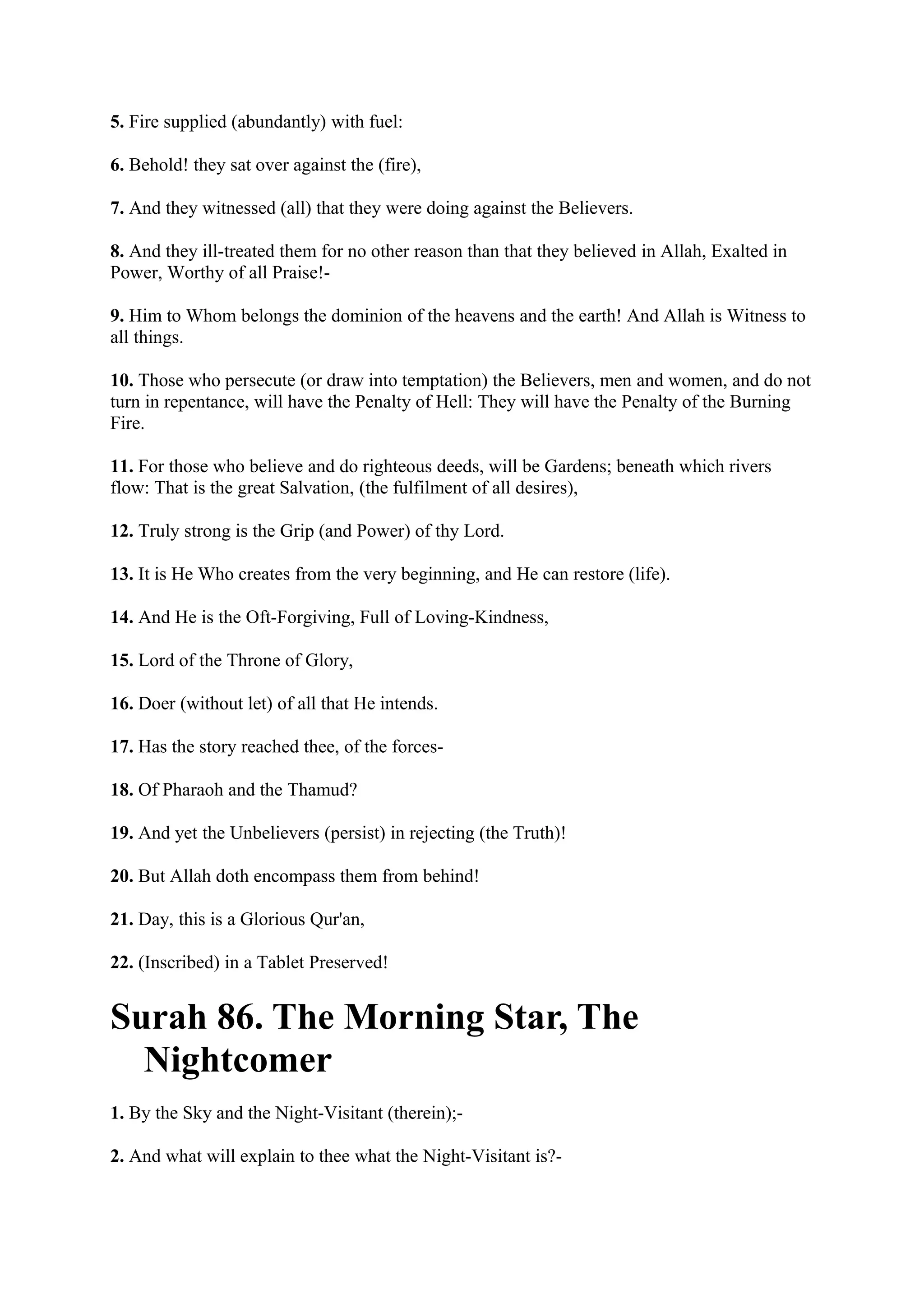 5. Fire supplied (abundantly) with fuel:

6. Behold! they sat over against the (fire),

7. And they witnessed (all) that they were doing against the Believers.

8. And they ill-treated them for no other reason than that they believed in Allah, Exalted in
Power, Worthy of all Praise!-

9. Him to Whom belongs the dominion of the heavens and the earth! And Allah is Witness to
all things.

10. Those who persecute (or draw into temptation) the Believers, men and women, and do not
turn in repentance, will have the Penalty of Hell: They will have the Penalty of the Burning
Fire.

11. For those who believe and do righteous deeds, will be Gardens; beneath which rivers
flow: That is the great Salvation, (the fulfilment of all desires),

12. Truly strong is the Grip (and Power) of thy Lord.

13. It is He Who creates from the very beginning, and He can restore (life).

14. And He is the Oft-Forgiving, Full of Loving-Kindness,

15. Lord of the Throne of Glory,

16. Doer (without let) of all that He intends.

17. Has the story reached thee, of the forces-

18. Of Pharaoh and the Thamud?

19. And yet the Unbelievers (persist) in rejecting (the Truth)!

20. But Allah doth encompass them from behind!

21. Day, this is a Glorious Qur'an,

22. (Inscribed) in a Tablet Preserved!


Surah 86. The Morning Star, The
  Nightcomer
1. By the Sky and the Night-Visitant (therein);-

2. And what will explain to thee what the Night-Visitant is?-
 
