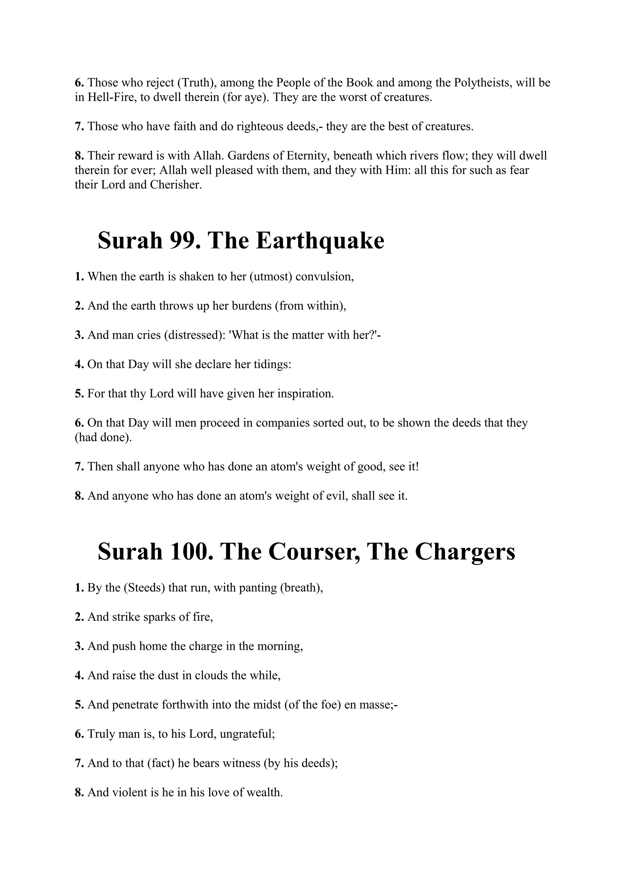 6. Those who reject (Truth), among the People of the Book and among the Polytheists, will be
in Hell-Fire, to dwell therein (for aye). They are the worst of creatures.

7. Those who have faith and do righteous deeds,- they are the best of creatures.

8. Their reward is with Allah. Gardens of Eternity, beneath which rivers flow; they will dwell
therein for ever; Allah well pleased with them, and they with Him: all this for such as fear
their Lord and Cherisher.



    Surah 99. The Earthquake
1. When the earth is shaken to her (utmost) convulsion,

2. And the earth throws up her burdens (from within),

3. And man cries (distressed): 'What is the matter with her?'-

4. On that Day will she declare her tidings:

5. For that thy Lord will have given her inspiration.

6. On that Day will men proceed in companies sorted out, to be shown the deeds that they
(had done).

7. Then shall anyone who has done an atom's weight of good, see it!

8. And anyone who has done an atom's weight of evil, shall see it.



    Surah 100. The Courser, The Chargers
1. By the (Steeds) that run, with panting (breath),

2. And strike sparks of fire,

3. And push home the charge in the morning,

4. And raise the dust in clouds the while,

5. And penetrate forthwith into the midst (of the foe) en masse;-

6. Truly man is, to his Lord, ungrateful;

7. And to that (fact) he bears witness (by his deeds);

8. And violent is he in his love of wealth.
 
