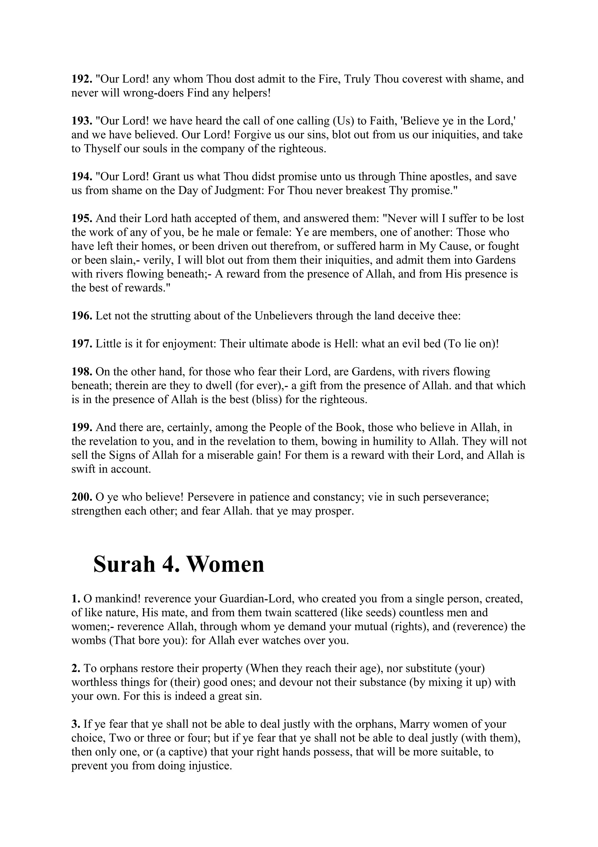 192. "Our Lord! any whom Thou dost admit to the Fire, Truly Thou coverest with shame, and
never will wrong-doers Find any helpers!

193. "Our Lord! we have heard the call of one calling (Us) to Faith, 'Believe ye in the Lord,'
and we have believed. Our Lord! Forgive us our sins, blot out from us our iniquities, and take
to Thyself our souls in the company of the righteous.

194. "Our Lord! Grant us what Thou didst promise unto us through Thine apostles, and save
us from shame on the Day of Judgment: For Thou never breakest Thy promise."

195. And their Lord hath accepted of them, and answered them: "Never will I suffer to be lost
the work of any of you, be he male or female: Ye are members, one of another: Those who
have left their homes, or been driven out therefrom, or suffered harm in My Cause, or fought
or been slain,- verily, I will blot out from them their iniquities, and admit them into Gardens
with rivers flowing beneath;- A reward from the presence of Allah, and from His presence is
the best of rewards."

196. Let not the strutting about of the Unbelievers through the land deceive thee:

197. Little is it for enjoyment: Their ultimate abode is Hell: what an evil bed (To lie on)!

198. On the other hand, for those who fear their Lord, are Gardens, with rivers flowing
beneath; therein are they to dwell (for ever),- a gift from the presence of Allah. and that which
is in the presence of Allah is the best (bliss) for the righteous.

199. And there are, certainly, among the People of the Book, those who believe in Allah, in
the revelation to you, and in the revelation to them, bowing in humility to Allah. They will not
sell the Signs of Allah for a miserable gain! For them is a reward with their Lord, and Allah is
swift in account.

200. O ye who believe! Persevere in patience and constancy; vie in such perseverance;
strengthen each other; and fear Allah. that ye may prosper.



    Surah 4. Women
1. O mankind! reverence your Guardian-Lord, who created you from a single person, created,
of like nature, His mate, and from them twain scattered (like seeds) countless men and
women;- reverence Allah, through whom ye demand your mutual (rights), and (reverence) the
wombs (That bore you): for Allah ever watches over you.

2. To orphans restore their property (When they reach their age), nor substitute (your)
worthless things for (their) good ones; and devour not their substance (by mixing it up) with
your own. For this is indeed a great sin.

3. If ye fear that ye shall not be able to deal justly with the orphans, Marry women of your
choice, Two or three or four; but if ye fear that ye shall not be able to deal justly (with them),
then only one, or (a captive) that your right hands possess, that will be more suitable, to
prevent you from doing injustice.
 