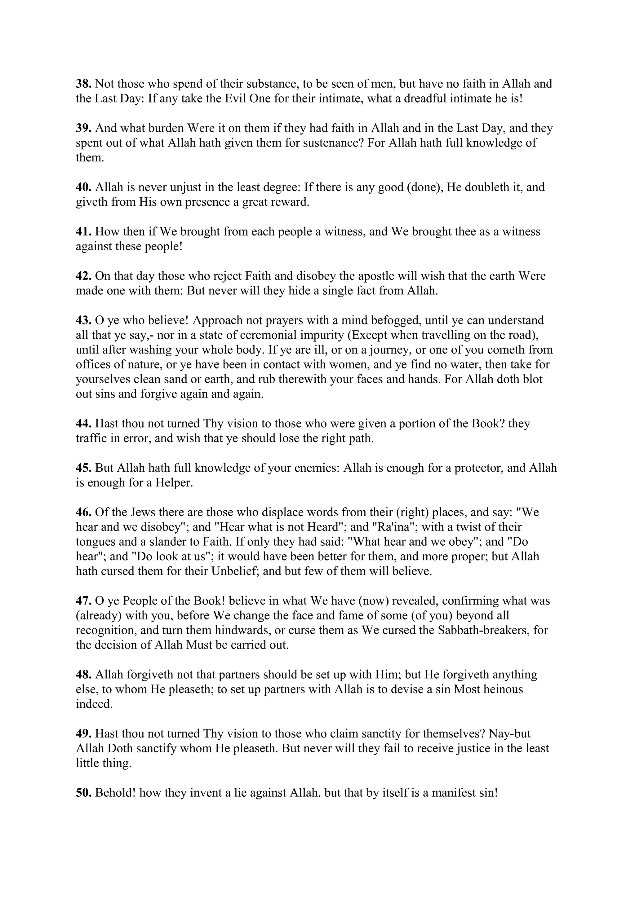 38. Not those who spend of their substance, to be seen of men, but have no faith in Allah and
the Last Day: If any take the Evil One for their intimate, what a dreadful intimate he is!

39. And what burden Were it on them if they had faith in Allah and in the Last Day, and they
spent out of what Allah hath given them for sustenance? For Allah hath full knowledge of
them.

40. Allah is never unjust in the least degree: If there is any good (done), He doubleth it, and
giveth from His own presence a great reward.

41. How then if We brought from each people a witness, and We brought thee as a witness
against these people!

42. On that day those who reject Faith and disobey the apostle will wish that the earth Were
made one with them: But never will they hide a single fact from Allah.

43. O ye who believe! Approach not prayers with a mind befogged, until ye can understand
all that ye say,- nor in a state of ceremonial impurity (Except when travelling on the road),
until after washing your whole body. If ye are ill, or on a journey, or one of you cometh from
offices of nature, or ye have been in contact with women, and ye find no water, then take for
yourselves clean sand or earth, and rub therewith your faces and hands. For Allah doth blot
out sins and forgive again and again.

44. Hast thou not turned Thy vision to those who were given a portion of the Book? they
traffic in error, and wish that ye should lose the right path.

45. But Allah hath full knowledge of your enemies: Allah is enough for a protector, and Allah
is enough for a Helper.

46. Of the Jews there are those who displace words from their (right) places, and say: "We
hear and we disobey"; and "Hear what is not Heard"; and "Ra'ina"; with a twist of their
tongues and a slander to Faith. If only they had said: "What hear and we obey"; and "Do
hear"; and "Do look at us"; it would have been better for them, and more proper; but Allah
hath cursed them for their Unbelief; and but few of them will believe.

47. O ye People of the Book! believe in what We have (now) revealed, confirming what was
(already) with you, before We change the face and fame of some (of you) beyond all
recognition, and turn them hindwards, or curse them as We cursed the Sabbath-breakers, for
the decision of Allah Must be carried out.

48. Allah forgiveth not that partners should be set up with Him; but He forgiveth anything
else, to whom He pleaseth; to set up partners with Allah is to devise a sin Most heinous
indeed.

49. Hast thou not turned Thy vision to those who claim sanctity for themselves? Nay-but
Allah Doth sanctify whom He pleaseth. But never will they fail to receive justice in the least
little thing.

50. Behold! how they invent a lie against Allah. but that by itself is a manifest sin!
 