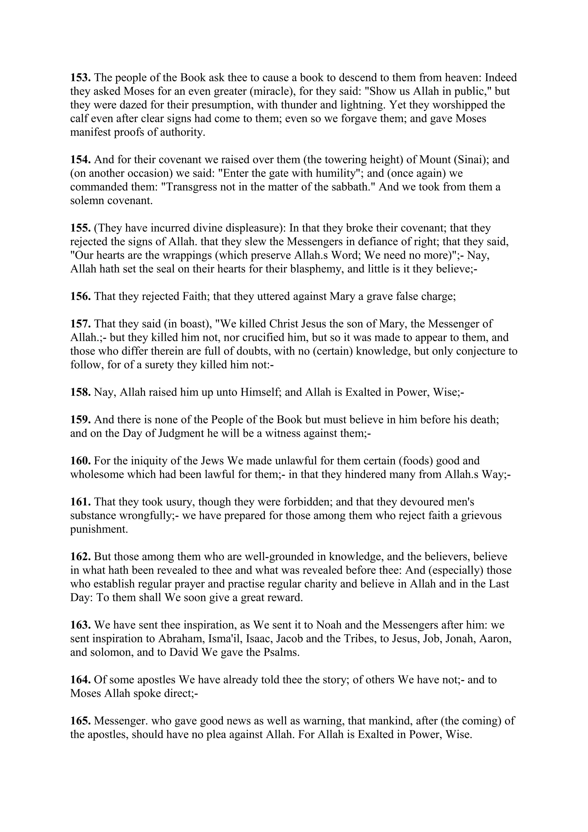 153. The people of the Book ask thee to cause a book to descend to them from heaven: Indeed
they asked Moses for an even greater (miracle), for they said: "Show us Allah in public," but
they were dazed for their presumption, with thunder and lightning. Yet they worshipped the
calf even after clear signs had come to them; even so we forgave them; and gave Moses
manifest proofs of authority.

154. And for their covenant we raised over them (the towering height) of Mount (Sinai); and
(on another occasion) we said: "Enter the gate with humility"; and (once again) we
commanded them: "Transgress not in the matter of the sabbath." And we took from them a
solemn covenant.

155. (They have incurred divine displeasure): In that they broke their covenant; that they
rejected the signs of Allah. that they slew the Messengers in defiance of right; that they said,
"Our hearts are the wrappings (which preserve Allah.s Word; We need no more)";- Nay,
Allah hath set the seal on their hearts for their blasphemy, and little is it they believe;-

156. That they rejected Faith; that they uttered against Mary a grave false charge;

157. That they said (in boast), "We killed Christ Jesus the son of Mary, the Messenger of
Allah.;- but they killed him not, nor crucified him, but so it was made to appear to them, and
those who differ therein are full of doubts, with no (certain) knowledge, but only conjecture to
follow, for of a surety they killed him not:-

158. Nay, Allah raised him up unto Himself; and Allah is Exalted in Power, Wise;-

159. And there is none of the People of the Book but must believe in him before his death;
and on the Day of Judgment he will be a witness against them;-

160. For the iniquity of the Jews We made unlawful for them certain (foods) good and
wholesome which had been lawful for them;- in that they hindered many from Allah.s Way;-

161. That they took usury, though they were forbidden; and that they devoured men's
substance wrongfully;- we have prepared for those among them who reject faith a grievous
punishment.

162. But those among them who are well-grounded in knowledge, and the believers, believe
in what hath been revealed to thee and what was revealed before thee: And (especially) those
who establish regular prayer and practise regular charity and believe in Allah and in the Last
Day: To them shall We soon give a great reward.

163. We have sent thee inspiration, as We sent it to Noah and the Messengers after him: we
sent inspiration to Abraham, Isma'il, Isaac, Jacob and the Tribes, to Jesus, Job, Jonah, Aaron,
and solomon, and to David We gave the Psalms.

164. Of some apostles We have already told thee the story; of others We have not;- and to
Moses Allah spoke direct;-

165. Messenger. who gave good news as well as warning, that mankind, after (the coming) of
the apostles, should have no plea against Allah. For Allah is Exalted in Power, Wise.
 