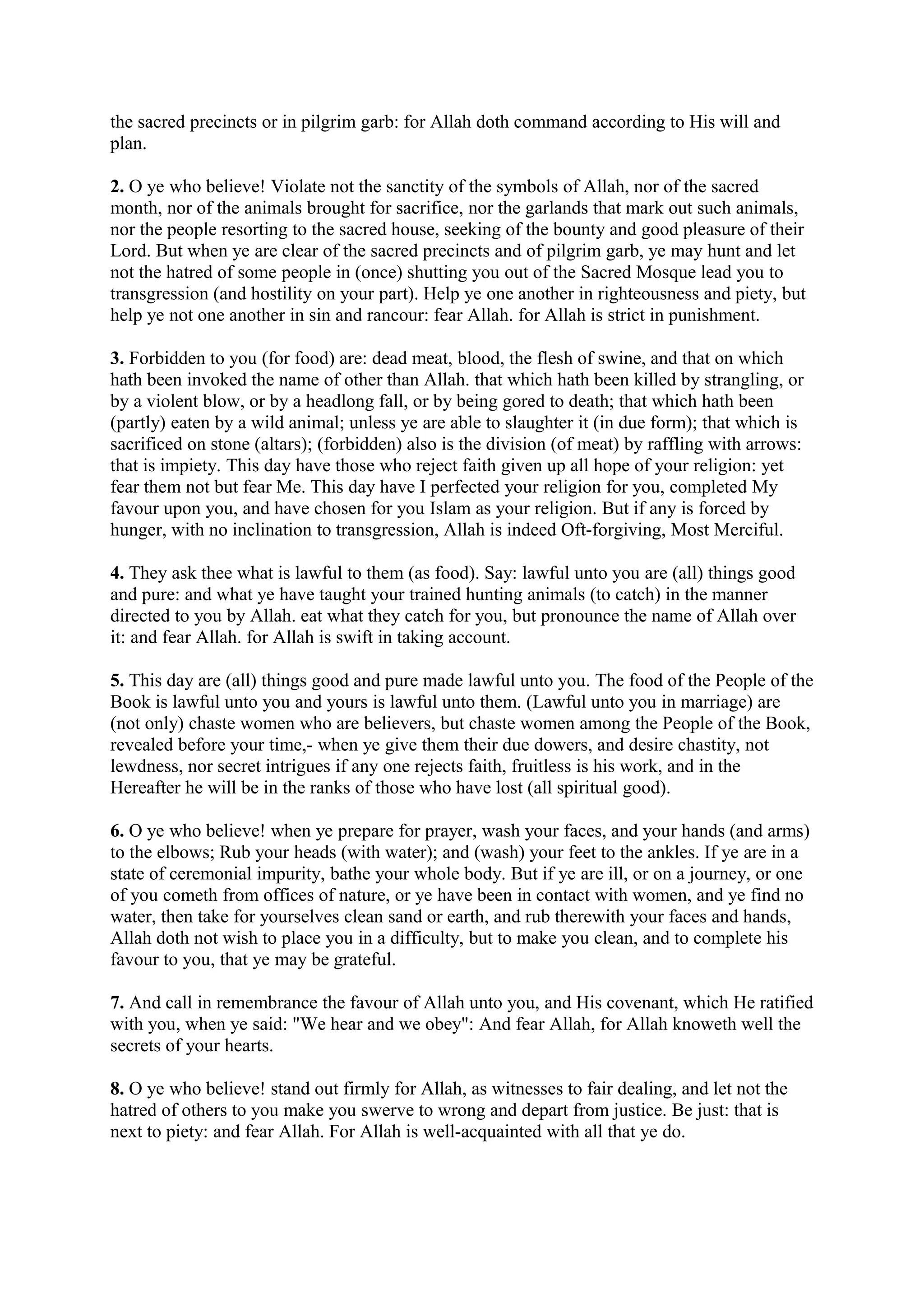 the sacred precincts or in pilgrim garb: for Allah doth command according to His will and
plan.

2. O ye who believe! Violate not the sanctity of the symbols of Allah, nor of the sacred
month, nor of the animals brought for sacrifice, nor the garlands that mark out such animals,
nor the people resorting to the sacred house, seeking of the bounty and good pleasure of their
Lord. But when ye are clear of the sacred precincts and of pilgrim garb, ye may hunt and let
not the hatred of some people in (once) shutting you out of the Sacred Mosque lead you to
transgression (and hostility on your part). Help ye one another in righteousness and piety, but
help ye not one another in sin and rancour: fear Allah. for Allah is strict in punishment.

3. Forbidden to you (for food) are: dead meat, blood, the flesh of swine, and that on which
hath been invoked the name of other than Allah. that which hath been killed by strangling, or
by a violent blow, or by a headlong fall, or by being gored to death; that which hath been
(partly) eaten by a wild animal; unless ye are able to slaughter it (in due form); that which is
sacrificed on stone (altars); (forbidden) also is the division (of meat) by raffling with arrows:
that is impiety. This day have those who reject faith given up all hope of your religion: yet
fear them not but fear Me. This day have I perfected your religion for you, completed My
favour upon you, and have chosen for you Islam as your religion. But if any is forced by
hunger, with no inclination to transgression, Allah is indeed Oft-forgiving, Most Merciful.

4. They ask thee what is lawful to them (as food). Say: lawful unto you are (all) things good
and pure: and what ye have taught your trained hunting animals (to catch) in the manner
directed to you by Allah. eat what they catch for you, but pronounce the name of Allah over
it: and fear Allah. for Allah is swift in taking account.

5. This day are (all) things good and pure made lawful unto you. The food of the People of the
Book is lawful unto you and yours is lawful unto them. (Lawful unto you in marriage) are
(not only) chaste women who are believers, but chaste women among the People of the Book,
revealed before your time,- when ye give them their due dowers, and desire chastity, not
lewdness, nor secret intrigues if any one rejects faith, fruitless is his work, and in the
Hereafter he will be in the ranks of those who have lost (all spiritual good).

6. O ye who believe! when ye prepare for prayer, wash your faces, and your hands (and arms)
to the elbows; Rub your heads (with water); and (wash) your feet to the ankles. If ye are in a
state of ceremonial impurity, bathe your whole body. But if ye are ill, or on a journey, or one
of you cometh from offices of nature, or ye have been in contact with women, and ye find no
water, then take for yourselves clean sand or earth, and rub therewith your faces and hands,
Allah doth not wish to place you in a difficulty, but to make you clean, and to complete his
favour to you, that ye may be grateful.

7. And call in remembrance the favour of Allah unto you, and His covenant, which He ratified
with you, when ye said: "We hear and we obey": And fear Allah, for Allah knoweth well the
secrets of your hearts.

8. O ye who believe! stand out firmly for Allah, as witnesses to fair dealing, and let not the
hatred of others to you make you swerve to wrong and depart from justice. Be just: that is
next to piety: and fear Allah. For Allah is well-acquainted with all that ye do.
 