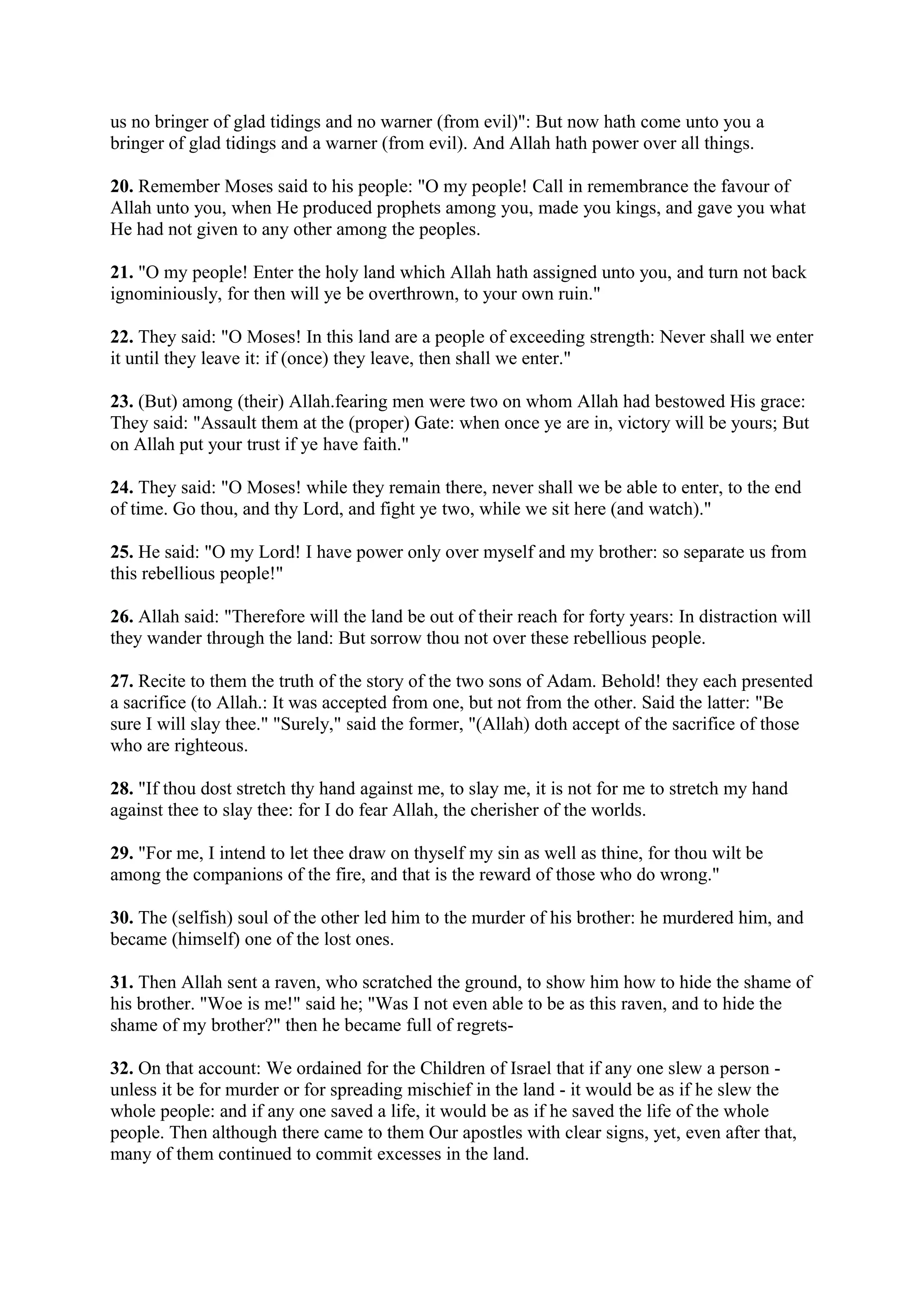 us no bringer of glad tidings and no warner (from evil)": But now hath come unto you a
bringer of glad tidings and a warner (from evil). And Allah hath power over all things.

20. Remember Moses said to his people: "O my people! Call in remembrance the favour of
Allah unto you, when He produced prophets among you, made you kings, and gave you what
He had not given to any other among the peoples.

21. "O my people! Enter the holy land which Allah hath assigned unto you, and turn not back
ignominiously, for then will ye be overthrown, to your own ruin."

22. They said: "O Moses! In this land are a people of exceeding strength: Never shall we enter
it until they leave it: if (once) they leave, then shall we enter."

23. (But) among (their) Allah.fearing men were two on whom Allah had bestowed His grace:
They said: "Assault them at the (proper) Gate: when once ye are in, victory will be yours; But
on Allah put your trust if ye have faith."

24. They said: "O Moses! while they remain there, never shall we be able to enter, to the end
of time. Go thou, and thy Lord, and fight ye two, while we sit here (and watch)."

25. He said: "O my Lord! I have power only over myself and my brother: so separate us from
this rebellious people!"

26. Allah said: "Therefore will the land be out of their reach for forty years: In distraction will
they wander through the land: But sorrow thou not over these rebellious people.

27. Recite to them the truth of the story of the two sons of Adam. Behold! they each presented
a sacrifice (to Allah.: It was accepted from one, but not from the other. Said the latter: "Be
sure I will slay thee." "Surely," said the former, "(Allah) doth accept of the sacrifice of those
who are righteous.

28. "If thou dost stretch thy hand against me, to slay me, it is not for me to stretch my hand
against thee to slay thee: for I do fear Allah, the cherisher of the worlds.

29. "For me, I intend to let thee draw on thyself my sin as well as thine, for thou wilt be
among the companions of the fire, and that is the reward of those who do wrong."

30. The (selfish) soul of the other led him to the murder of his brother: he murdered him, and
became (himself) one of the lost ones.

31. Then Allah sent a raven, who scratched the ground, to show him how to hide the shame of
his brother. "Woe is me!" said he; "Was I not even able to be as this raven, and to hide the
shame of my brother?" then he became full of regrets-

32. On that account: We ordained for the Children of Israel that if any one slew a person -
unless it be for murder or for spreading mischief in the land - it would be as if he slew the
whole people: and if any one saved a life, it would be as if he saved the life of the whole
people. Then although there came to them Our apostles with clear signs, yet, even after that,
many of them continued to commit excesses in the land.
 