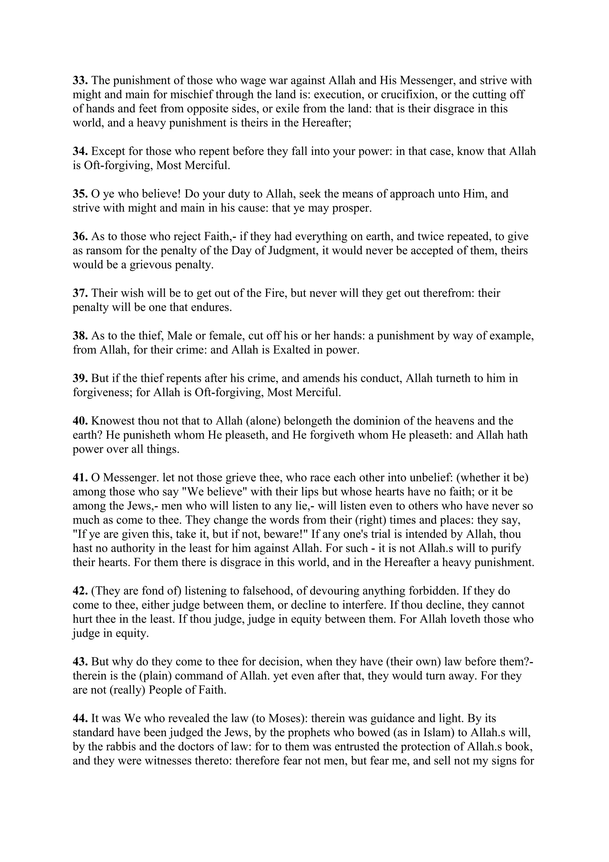 33. The punishment of those who wage war against Allah and His Messenger, and strive with
might and main for mischief through the land is: execution, or crucifixion, or the cutting off
of hands and feet from opposite sides, or exile from the land: that is their disgrace in this
world, and a heavy punishment is theirs in the Hereafter;

34. Except for those who repent before they fall into your power: in that case, know that Allah
is Oft-forgiving, Most Merciful.

35. O ye who believe! Do your duty to Allah, seek the means of approach unto Him, and
strive with might and main in his cause: that ye may prosper.

36. As to those who reject Faith,- if they had everything on earth, and twice repeated, to give
as ransom for the penalty of the Day of Judgment, it would never be accepted of them, theirs
would be a grievous penalty.

37. Their wish will be to get out of the Fire, but never will they get out therefrom: their
penalty will be one that endures.

38. As to the thief, Male or female, cut off his or her hands: a punishment by way of example,
from Allah, for their crime: and Allah is Exalted in power.

39. But if the thief repents after his crime, and amends his conduct, Allah turneth to him in
forgiveness; for Allah is Oft-forgiving, Most Merciful.

40. Knowest thou not that to Allah (alone) belongeth the dominion of the heavens and the
earth? He punisheth whom He pleaseth, and He forgiveth whom He pleaseth: and Allah hath
power over all things.

41. O Messenger. let not those grieve thee, who race each other into unbelief: (whether it be)
among those who say "We believe" with their lips but whose hearts have no faith; or it be
among the Jews,- men who will listen to any lie,- will listen even to others who have never so
much as come to thee. They change the words from their (right) times and places: they say,
"If ye are given this, take it, but if not, beware!" If any one's trial is intended by Allah, thou
hast no authority in the least for him against Allah. For such - it is not Allah.s will to purify
their hearts. For them there is disgrace in this world, and in the Hereafter a heavy punishment.

42. (They are fond of) listening to falsehood, of devouring anything forbidden. If they do
come to thee, either judge between them, or decline to interfere. If thou decline, they cannot
hurt thee in the least. If thou judge, judge in equity between them. For Allah loveth those who
judge in equity.

43. But why do they come to thee for decision, when they have (their own) law before them?-
therein is the (plain) command of Allah. yet even after that, they would turn away. For they
are not (really) People of Faith.

44. It was We who revealed the law (to Moses): therein was guidance and light. By its
standard have been judged the Jews, by the prophets who bowed (as in Islam) to Allah.s will,
by the rabbis and the doctors of law: for to them was entrusted the protection of Allah.s book,
and they were witnesses thereto: therefore fear not men, but fear me, and sell not my signs for
 
