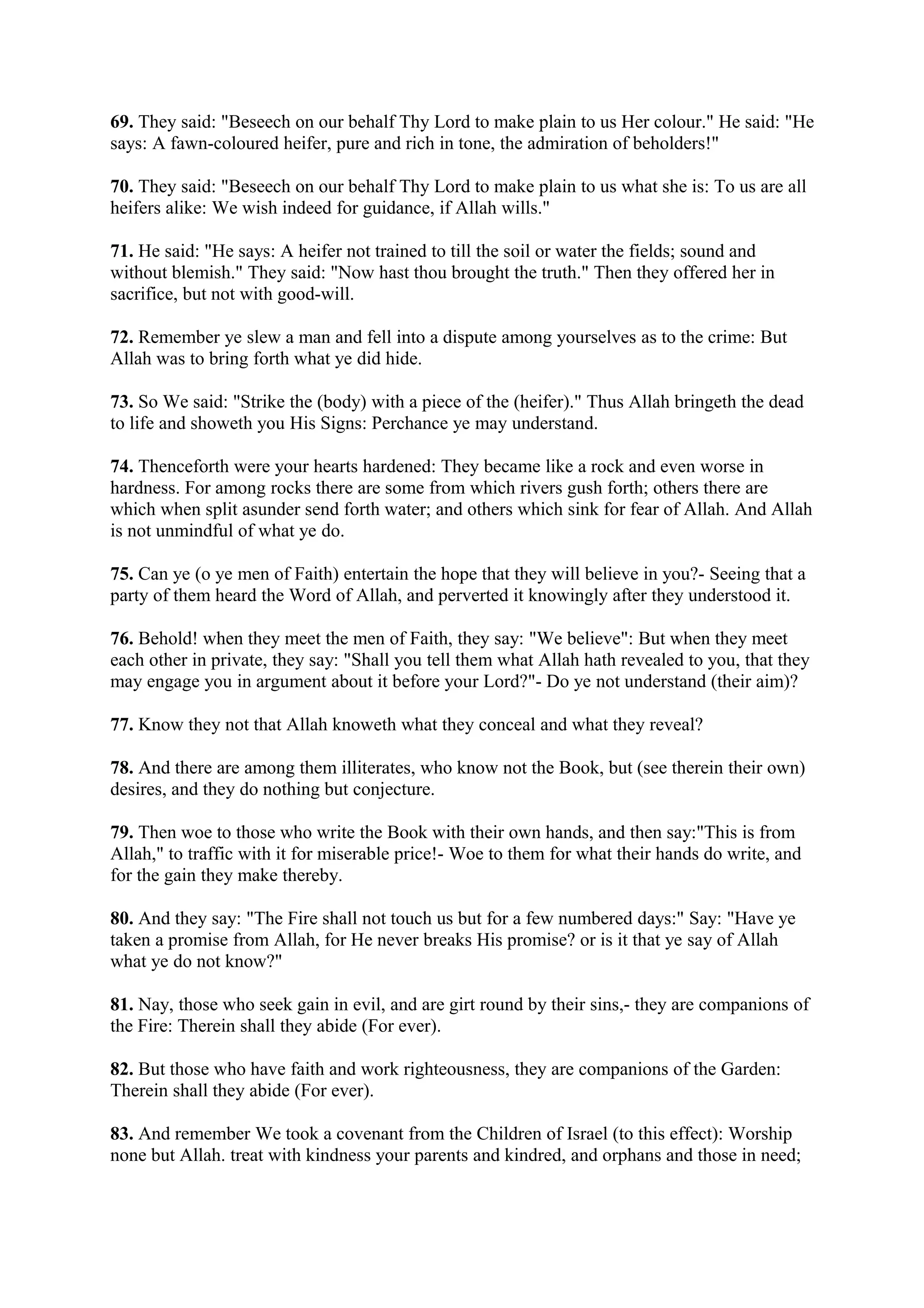 69. They said: "Beseech on our behalf Thy Lord to make plain to us Her colour." He said: "He
says: A fawn-coloured heifer, pure and rich in tone, the admiration of beholders!"

70. They said: "Beseech on our behalf Thy Lord to make plain to us what she is: To us are all
heifers alike: We wish indeed for guidance, if Allah wills."

71. He said: "He says: A heifer not trained to till the soil or water the fields; sound and
without blemish." They said: "Now hast thou brought the truth." Then they offered her in
sacrifice, but not with good-will.

72. Remember ye slew a man and fell into a dispute among yourselves as to the crime: But
Allah was to bring forth what ye did hide.

73. So We said: "Strike the (body) with a piece of the (heifer)." Thus Allah bringeth the dead
to life and showeth you His Signs: Perchance ye may understand.

74. Thenceforth were your hearts hardened: They became like a rock and even worse in
hardness. For among rocks there are some from which rivers gush forth; others there are
which when split asunder send forth water; and others which sink for fear of Allah. And Allah
is not unmindful of what ye do.

75. Can ye (o ye men of Faith) entertain the hope that they will believe in you?- Seeing that a
party of them heard the Word of Allah, and perverted it knowingly after they understood it.

76. Behold! when they meet the men of Faith, they say: "We believe": But when they meet
each other in private, they say: "Shall you tell them what Allah hath revealed to you, that they
may engage you in argument about it before your Lord?"- Do ye not understand (their aim)?

77. Know they not that Allah knoweth what they conceal and what they reveal?

78. And there are among them illiterates, who know not the Book, but (see therein their own)
desires, and they do nothing but conjecture.

79. Then woe to those who write the Book with their own hands, and then say:"This is from
Allah," to traffic with it for miserable price!- Woe to them for what their hands do write, and
for the gain they make thereby.

80. And they say: "The Fire shall not touch us but for a few numbered days:" Say: "Have ye
taken a promise from Allah, for He never breaks His promise? or is it that ye say of Allah
what ye do not know?"

81. Nay, those who seek gain in evil, and are girt round by their sins,- they are companions of
the Fire: Therein shall they abide (For ever).

82. But those who have faith and work righteousness, they are companions of the Garden:
Therein shall they abide (For ever).

83. And remember We took a covenant from the Children of Israel (to this effect): Worship
none but Allah. treat with kindness your parents and kindred, and orphans and those in need;
 