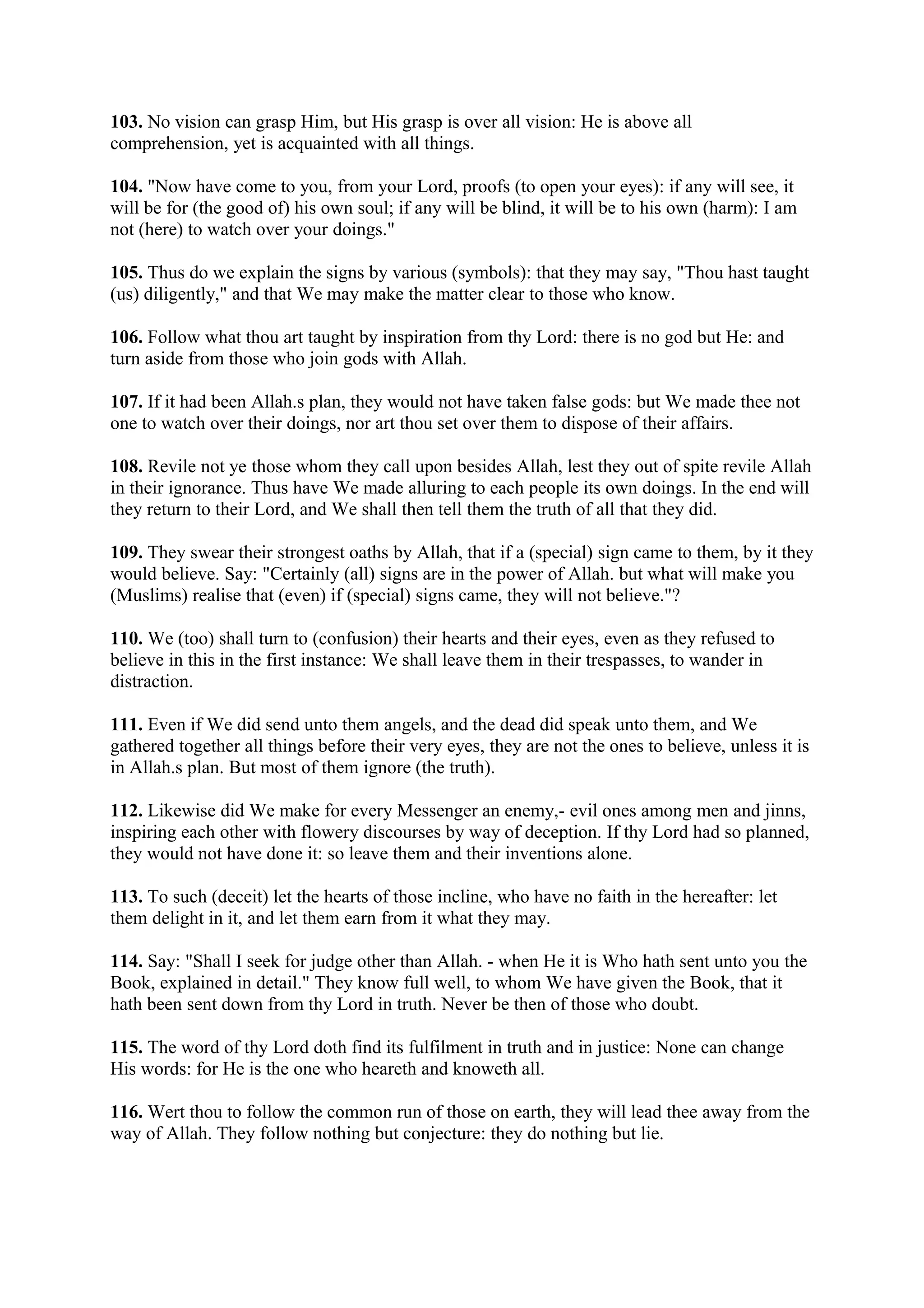 103. No vision can grasp Him, but His grasp is over all vision: He is above all
comprehension, yet is acquainted with all things.

104. "Now have come to you, from your Lord, proofs (to open your eyes): if any will see, it
will be for (the good of) his own soul; if any will be blind, it will be to his own (harm): I am
not (here) to watch over your doings."

105. Thus do we explain the signs by various (symbols): that they may say, "Thou hast taught
(us) diligently," and that We may make the matter clear to those who know.

106. Follow what thou art taught by inspiration from thy Lord: there is no god but He: and
turn aside from those who join gods with Allah.

107. If it had been Allah.s plan, they would not have taken false gods: but We made thee not
one to watch over their doings, nor art thou set over them to dispose of their affairs.

108. Revile not ye those whom they call upon besides Allah, lest they out of spite revile Allah
in their ignorance. Thus have We made alluring to each people its own doings. In the end will
they return to their Lord, and We shall then tell them the truth of all that they did.

109. They swear their strongest oaths by Allah, that if a (special) sign came to them, by it they
would believe. Say: "Certainly (all) signs are in the power of Allah. but what will make you
(Muslims) realise that (even) if (special) signs came, they will not believe."?

110. We (too) shall turn to (confusion) their hearts and their eyes, even as they refused to
believe in this in the first instance: We shall leave them in their trespasses, to wander in
distraction.

111. Even if We did send unto them angels, and the dead did speak unto them, and We
gathered together all things before their very eyes, they are not the ones to believe, unless it is
in Allah.s plan. But most of them ignore (the truth).

112. Likewise did We make for every Messenger an enemy,- evil ones among men and jinns,
inspiring each other with flowery discourses by way of deception. If thy Lord had so planned,
they would not have done it: so leave them and their inventions alone.

113. To such (deceit) let the hearts of those incline, who have no faith in the hereafter: let
them delight in it, and let them earn from it what they may.

114. Say: "Shall I seek for judge other than Allah. - when He it is Who hath sent unto you the
Book, explained in detail." They know full well, to whom We have given the Book, that it
hath been sent down from thy Lord in truth. Never be then of those who doubt.

115. The word of thy Lord doth find its fulfilment in truth and in justice: None can change
His words: for He is the one who heareth and knoweth all.

116. Wert thou to follow the common run of those on earth, they will lead thee away from the
way of Allah. They follow nothing but conjecture: they do nothing but lie.
 