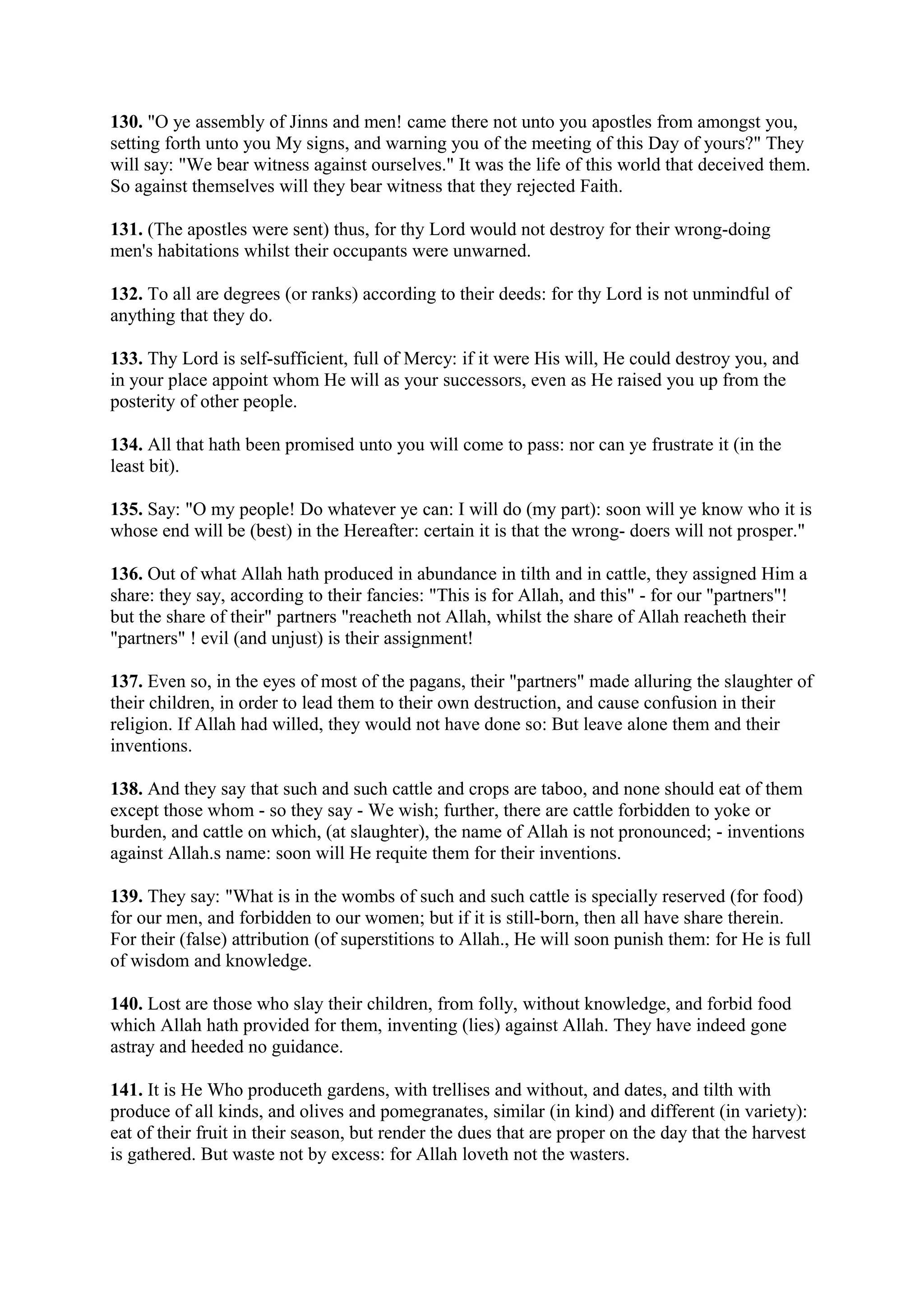 130. "O ye assembly of Jinns and men! came there not unto you apostles from amongst you,
setting forth unto you My signs, and warning you of the meeting of this Day of yours?" They
will say: "We bear witness against ourselves." It was the life of this world that deceived them.
So against themselves will they bear witness that they rejected Faith.

131. (The apostles were sent) thus, for thy Lord would not destroy for their wrong-doing
men's habitations whilst their occupants were unwarned.

132. To all are degrees (or ranks) according to their deeds: for thy Lord is not unmindful of
anything that they do.

133. Thy Lord is self-sufficient, full of Mercy: if it were His will, He could destroy you, and
in your place appoint whom He will as your successors, even as He raised you up from the
posterity of other people.

134. All that hath been promised unto you will come to pass: nor can ye frustrate it (in the
least bit).

135. Say: "O my people! Do whatever ye can: I will do (my part): soon will ye know who it is
whose end will be (best) in the Hereafter: certain it is that the wrong- doers will not prosper."

136. Out of what Allah hath produced in abundance in tilth and in cattle, they assigned Him a
share: they say, according to their fancies: "This is for Allah, and this" - for our "partners"!
but the share of their" partners "reacheth not Allah, whilst the share of Allah reacheth their
"partners" ! evil (and unjust) is their assignment!

137. Even so, in the eyes of most of the pagans, their "partners" made alluring the slaughter of
their children, in order to lead them to their own destruction, and cause confusion in their
religion. If Allah had willed, they would not have done so: But leave alone them and their
inventions.

138. And they say that such and such cattle and crops are taboo, and none should eat of them
except those whom - so they say - We wish; further, there are cattle forbidden to yoke or
burden, and cattle on which, (at slaughter), the name of Allah is not pronounced; - inventions
against Allah.s name: soon will He requite them for their inventions.

139. They say: "What is in the wombs of such and such cattle is specially reserved (for food)
for our men, and forbidden to our women; but if it is still-born, then all have share therein.
For their (false) attribution (of superstitions to Allah., He will soon punish them: for He is full
of wisdom and knowledge.

140. Lost are those who slay their children, from folly, without knowledge, and forbid food
which Allah hath provided for them, inventing (lies) against Allah. They have indeed gone
astray and heeded no guidance.

141. It is He Who produceth gardens, with trellises and without, and dates, and tilth with
produce of all kinds, and olives and pomegranates, similar (in kind) and different (in variety):
eat of their fruit in their season, but render the dues that are proper on the day that the harvest
is gathered. But waste not by excess: for Allah loveth not the wasters.
 