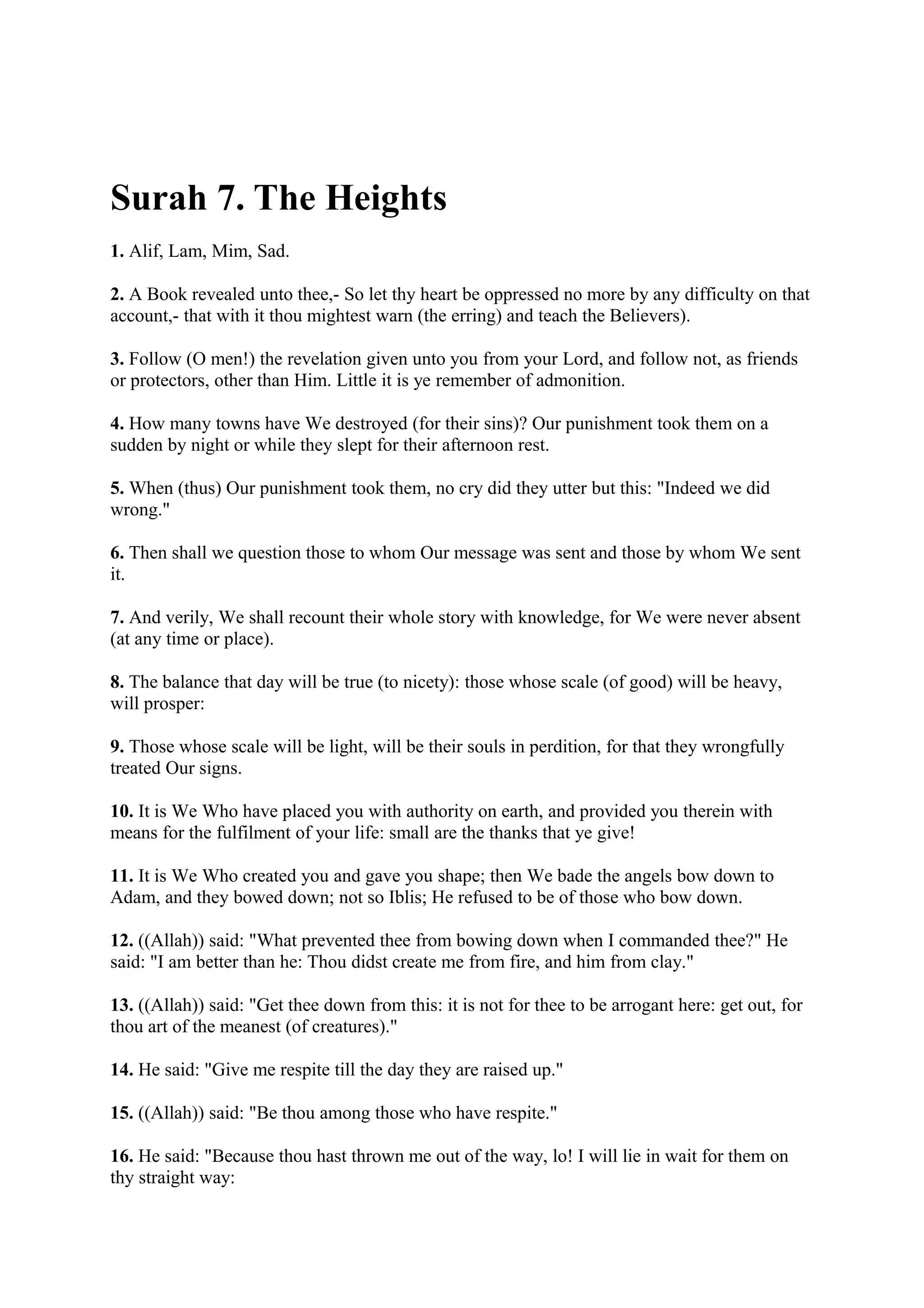 Surah 7. The Heights
1. Alif, Lam, Mim, Sad.

2. A Book revealed unto thee,- So let thy heart be oppressed no more by any difficulty on that
account,- that with it thou mightest warn (the erring) and teach the Believers).

3. Follow (O men!) the revelation given unto you from your Lord, and follow not, as friends
or protectors, other than Him. Little it is ye remember of admonition.

4. How many towns have We destroyed (for their sins)? Our punishment took them on a
sudden by night or while they slept for their afternoon rest.

5. When (thus) Our punishment took them, no cry did they utter but this: "Indeed we did
wrong."

6. Then shall we question those to whom Our message was sent and those by whom We sent
it.

7. And verily, We shall recount their whole story with knowledge, for We were never absent
(at any time or place).

8. The balance that day will be true (to nicety): those whose scale (of good) will be heavy,
will prosper:

9. Those whose scale will be light, will be their souls in perdition, for that they wrongfully
treated Our signs.

10. It is We Who have placed you with authority on earth, and provided you therein with
means for the fulfilment of your life: small are the thanks that ye give!

11. It is We Who created you and gave you shape; then We bade the angels bow down to
Adam, and they bowed down; not so Iblis; He refused to be of those who bow down.

12. ((Allah)) said: "What prevented thee from bowing down when I commanded thee?" He
said: "I am better than he: Thou didst create me from fire, and him from clay."

13. ((Allah)) said: "Get thee down from this: it is not for thee to be arrogant here: get out, for
thou art of the meanest (of creatures)."

14. He said: "Give me respite till the day they are raised up."

15. ((Allah)) said: "Be thou among those who have respite."

16. He said: "Because thou hast thrown me out of the way, lo! I will lie in wait for them on
thy straight way:
 