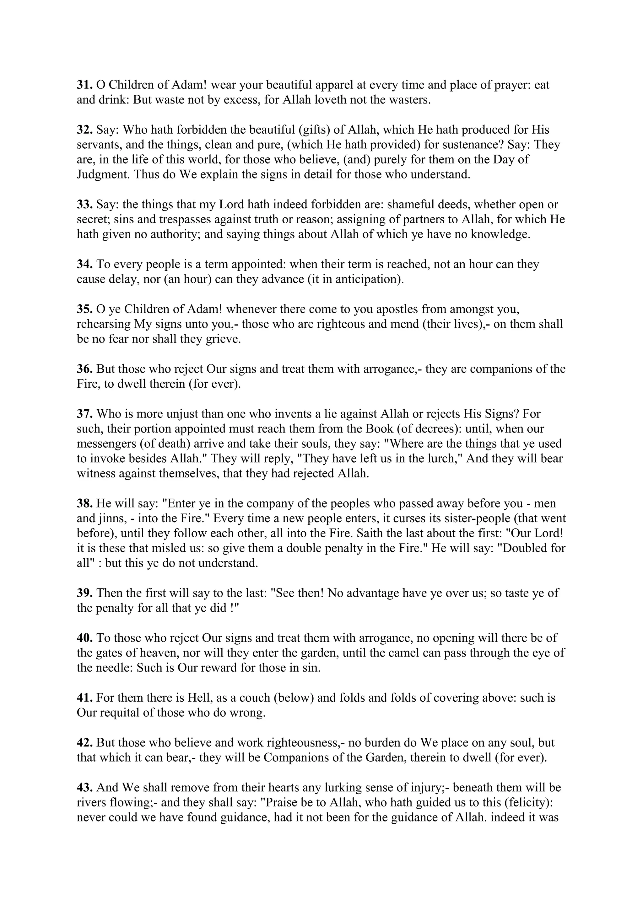 31. O Children of Adam! wear your beautiful apparel at every time and place of prayer: eat
and drink: But waste not by excess, for Allah loveth not the wasters.

32. Say: Who hath forbidden the beautiful (gifts) of Allah, which He hath produced for His
servants, and the things, clean and pure, (which He hath provided) for sustenance? Say: They
are, in the life of this world, for those who believe, (and) purely for them on the Day of
Judgment. Thus do We explain the signs in detail for those who understand.

33. Say: the things that my Lord hath indeed forbidden are: shameful deeds, whether open or
secret; sins and trespasses against truth or reason; assigning of partners to Allah, for which He
hath given no authority; and saying things about Allah of which ye have no knowledge.

34. To every people is a term appointed: when their term is reached, not an hour can they
cause delay, nor (an hour) can they advance (it in anticipation).

35. O ye Children of Adam! whenever there come to you apostles from amongst you,
rehearsing My signs unto you,- those who are righteous and mend (their lives),- on them shall
be no fear nor shall they grieve.

36. But those who reject Our signs and treat them with arrogance,- they are companions of the
Fire, to dwell therein (for ever).

37. Who is more unjust than one who invents a lie against Allah or rejects His Signs? For
such, their portion appointed must reach them from the Book (of decrees): until, when our
messengers (of death) arrive and take their souls, they say: "Where are the things that ye used
to invoke besides Allah." They will reply, "They have left us in the lurch," And they will bear
witness against themselves, that they had rejected Allah.

38. He will say: "Enter ye in the company of the peoples who passed away before you - men
and jinns, - into the Fire." Every time a new people enters, it curses its sister-people (that went
before), until they follow each other, all into the Fire. Saith the last about the first: "Our Lord!
it is these that misled us: so give them a double penalty in the Fire." He will say: "Doubled for
all" : but this ye do not understand.

39. Then the first will say to the last: "See then! No advantage have ye over us; so taste ye of
the penalty for all that ye did !"

40. To those who reject Our signs and treat them with arrogance, no opening will there be of
the gates of heaven, nor will they enter the garden, until the camel can pass through the eye of
the needle: Such is Our reward for those in sin.

41. For them there is Hell, as a couch (below) and folds and folds of covering above: such is
Our requital of those who do wrong.

42. But those who believe and work righteousness,- no burden do We place on any soul, but
that which it can bear,- they will be Companions of the Garden, therein to dwell (for ever).

43. And We shall remove from their hearts any lurking sense of injury;- beneath them will be
rivers flowing;- and they shall say: "Praise be to Allah, who hath guided us to this (felicity):
never could we have found guidance, had it not been for the guidance of Allah. indeed it was
 