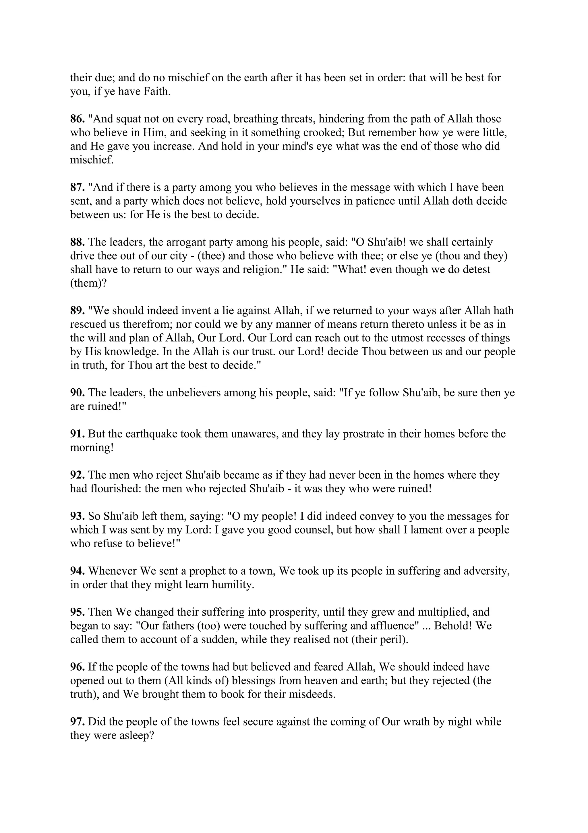 their due; and do no mischief on the earth after it has been set in order: that will be best for
you, if ye have Faith.

86. "And squat not on every road, breathing threats, hindering from the path of Allah those
who believe in Him, and seeking in it something crooked; But remember how ye were little,
and He gave you increase. And hold in your mind's eye what was the end of those who did
mischief.

87. "And if there is a party among you who believes in the message with which I have been
sent, and a party which does not believe, hold yourselves in patience until Allah doth decide
between us: for He is the best to decide.

88. The leaders, the arrogant party among his people, said: "O Shu'aib! we shall certainly
drive thee out of our city - (thee) and those who believe with thee; or else ye (thou and they)
shall have to return to our ways and religion." He said: "What! even though we do detest
(them)?

89. "We should indeed invent a lie against Allah, if we returned to your ways after Allah hath
rescued us therefrom; nor could we by any manner of means return thereto unless it be as in
the will and plan of Allah, Our Lord. Our Lord can reach out to the utmost recesses of things
by His knowledge. In the Allah is our trust. our Lord! decide Thou between us and our people
in truth, for Thou art the best to decide."

90. The leaders, the unbelievers among his people, said: "If ye follow Shu'aib, be sure then ye
are ruined!"

91. But the earthquake took them unawares, and they lay prostrate in their homes before the
morning!

92. The men who reject Shu'aib became as if they had never been in the homes where they
had flourished: the men who rejected Shu'aib - it was they who were ruined!

93. So Shu'aib left them, saying: "O my people! I did indeed convey to you the messages for
which I was sent by my Lord: I gave you good counsel, but how shall I lament over a people
who refuse to believe!"

94. Whenever We sent a prophet to a town, We took up its people in suffering and adversity,
in order that they might learn humility.

95. Then We changed their suffering into prosperity, until they grew and multiplied, and
began to say: "Our fathers (too) were touched by suffering and affluence" ... Behold! We
called them to account of a sudden, while they realised not (their peril).

96. If the people of the towns had but believed and feared Allah, We should indeed have
opened out to them (All kinds of) blessings from heaven and earth; but they rejected (the
truth), and We brought them to book for their misdeeds.

97. Did the people of the towns feel secure against the coming of Our wrath by night while
they were asleep?
 