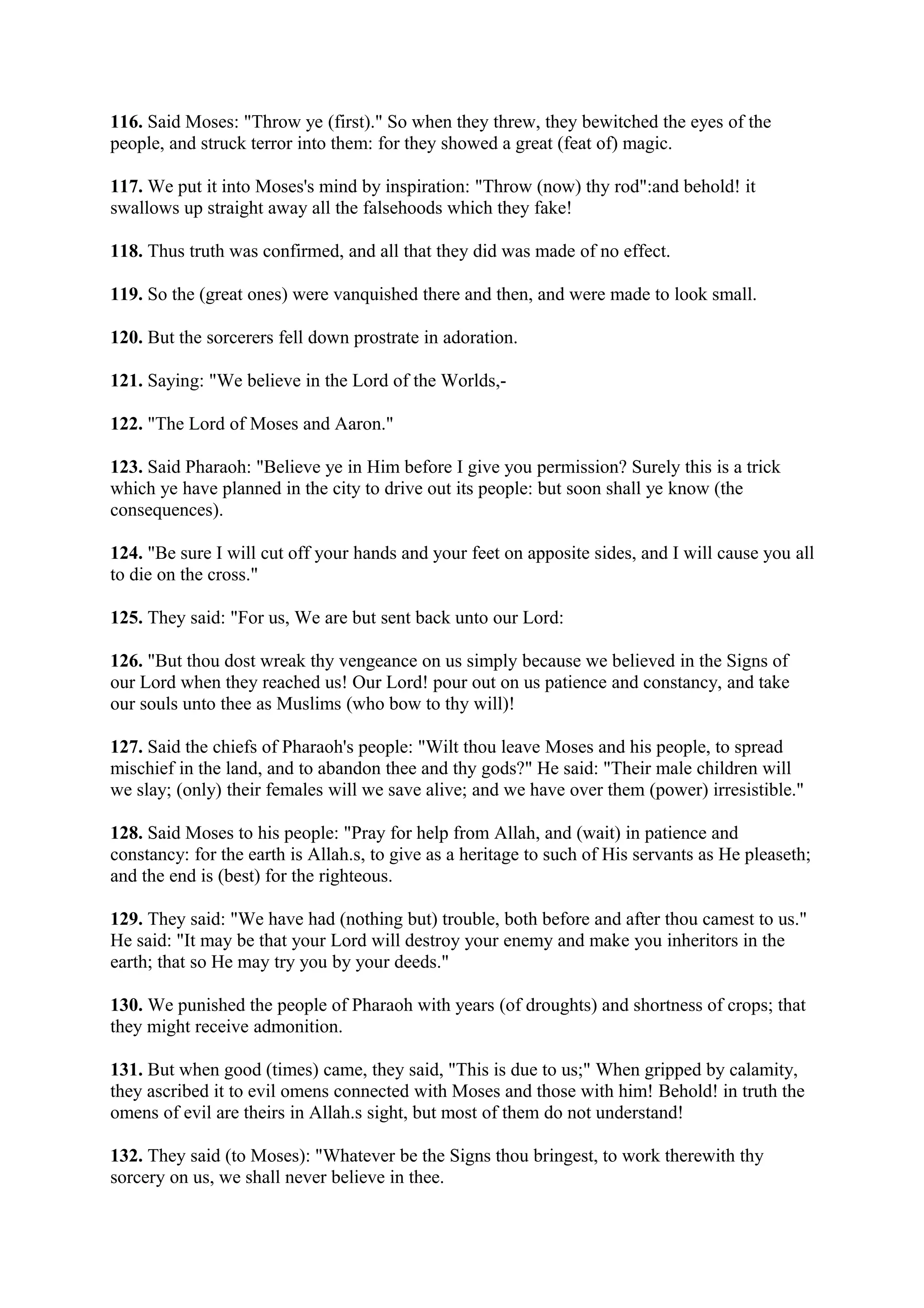 116. Said Moses: "Throw ye (first)." So when they threw, they bewitched the eyes of the
people, and struck terror into them: for they showed a great (feat of) magic.

117. We put it into Moses's mind by inspiration: "Throw (now) thy rod":and behold! it
swallows up straight away all the falsehoods which they fake!

118. Thus truth was confirmed, and all that they did was made of no effect.

119. So the (great ones) were vanquished there and then, and were made to look small.

120. But the sorcerers fell down prostrate in adoration.

121. Saying: "We believe in the Lord of the Worlds,-

122. "The Lord of Moses and Aaron."

123. Said Pharaoh: "Believe ye in Him before I give you permission? Surely this is a trick
which ye have planned in the city to drive out its people: but soon shall ye know (the
consequences).

124. "Be sure I will cut off your hands and your feet on apposite sides, and I will cause you all
to die on the cross."

125. They said: "For us, We are but sent back unto our Lord:

126. "But thou dost wreak thy vengeance on us simply because we believed in the Signs of
our Lord when they reached us! Our Lord! pour out on us patience and constancy, and take
our souls unto thee as Muslims (who bow to thy will)!

127. Said the chiefs of Pharaoh's people: "Wilt thou leave Moses and his people, to spread
mischief in the land, and to abandon thee and thy gods?" He said: "Their male children will
we slay; (only) their females will we save alive; and we have over them (power) irresistible."

128. Said Moses to his people: "Pray for help from Allah, and (wait) in patience and
constancy: for the earth is Allah.s, to give as a heritage to such of His servants as He pleaseth;
and the end is (best) for the righteous.

129. They said: "We have had (nothing but) trouble, both before and after thou camest to us."
He said: "It may be that your Lord will destroy your enemy and make you inheritors in the
earth; that so He may try you by your deeds."

130. We punished the people of Pharaoh with years (of droughts) and shortness of crops; that
they might receive admonition.

131. But when good (times) came, they said, "This is due to us;" When gripped by calamity,
they ascribed it to evil omens connected with Moses and those with him! Behold! in truth the
omens of evil are theirs in Allah.s sight, but most of them do not understand!

132. They said (to Moses): "Whatever be the Signs thou bringest, to work therewith thy
sorcery on us, we shall never believe in thee.
 