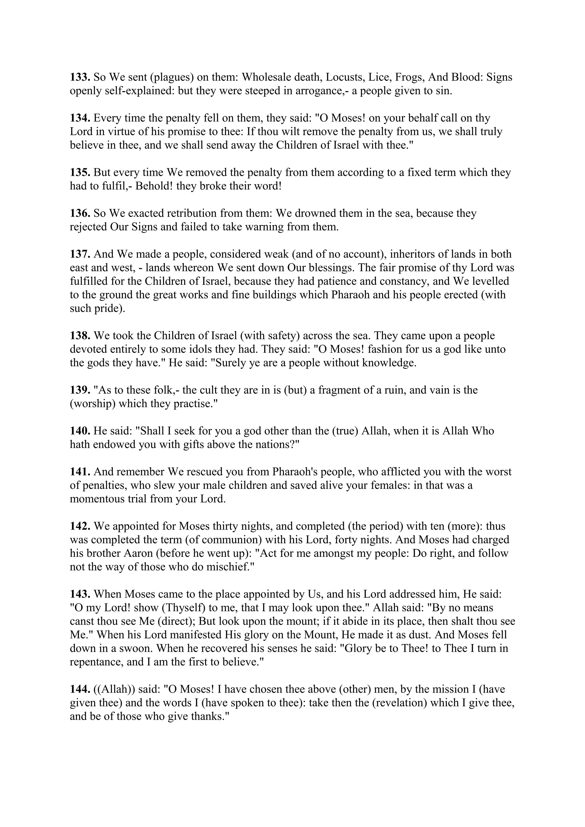 133. So We sent (plagues) on them: Wholesale death, Locusts, Lice, Frogs, And Blood: Signs
openly self-explained: but they were steeped in arrogance,- a people given to sin.

134. Every time the penalty fell on them, they said: "O Moses! on your behalf call on thy
Lord in virtue of his promise to thee: If thou wilt remove the penalty from us, we shall truly
believe in thee, and we shall send away the Children of Israel with thee."

135. But every time We removed the penalty from them according to a fixed term which they
had to fulfil,- Behold! they broke their word!

136. So We exacted retribution from them: We drowned them in the sea, because they
rejected Our Signs and failed to take warning from them.

137. And We made a people, considered weak (and of no account), inheritors of lands in both
east and west, - lands whereon We sent down Our blessings. The fair promise of thy Lord was
fulfilled for the Children of Israel, because they had patience and constancy, and We levelled
to the ground the great works and fine buildings which Pharaoh and his people erected (with
such pride).

138. We took the Children of Israel (with safety) across the sea. They came upon a people
devoted entirely to some idols they had. They said: "O Moses! fashion for us a god like unto
the gods they have." He said: "Surely ye are a people without knowledge.

139. "As to these folk,- the cult they are in is (but) a fragment of a ruin, and vain is the
(worship) which they practise."

140. He said: "Shall I seek for you a god other than the (true) Allah, when it is Allah Who
hath endowed you with gifts above the nations?"

141. And remember We rescued you from Pharaoh's people, who afflicted you with the worst
of penalties, who slew your male children and saved alive your females: in that was a
momentous trial from your Lord.

142. We appointed for Moses thirty nights, and completed (the period) with ten (more): thus
was completed the term (of communion) with his Lord, forty nights. And Moses had charged
his brother Aaron (before he went up): "Act for me amongst my people: Do right, and follow
not the way of those who do mischief."

143. When Moses came to the place appointed by Us, and his Lord addressed him, He said:
"O my Lord! show (Thyself) to me, that I may look upon thee." Allah said: "By no means
canst thou see Me (direct); But look upon the mount; if it abide in its place, then shalt thou see
Me." When his Lord manifested His glory on the Mount, He made it as dust. And Moses fell
down in a swoon. When he recovered his senses he said: "Glory be to Thee! to Thee I turn in
repentance, and I am the first to believe."

144. ((Allah)) said: "O Moses! I have chosen thee above (other) men, by the mission I (have
given thee) and the words I (have spoken to thee): take then the (revelation) which I give thee,
and be of those who give thanks."
 
