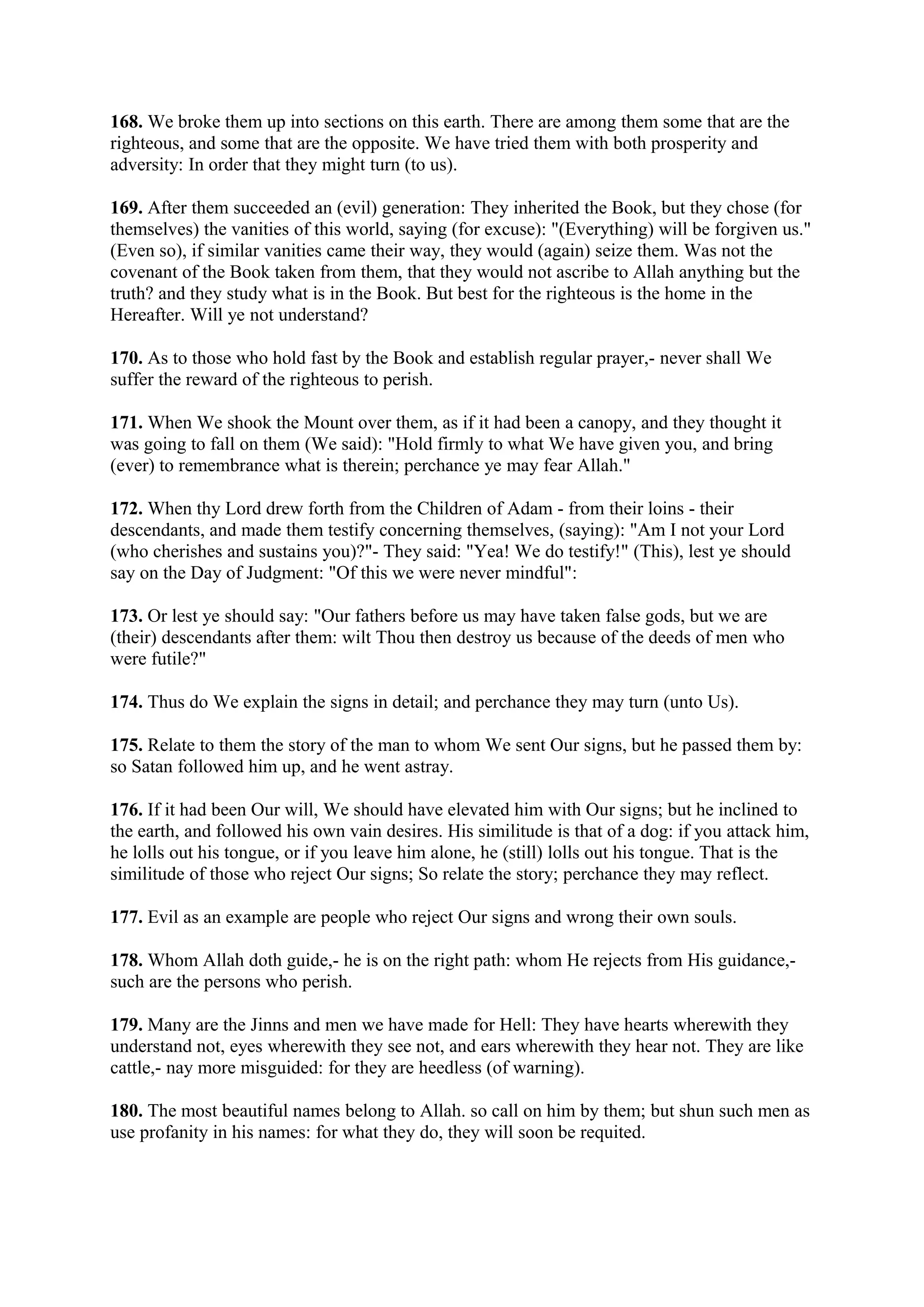 168. We broke them up into sections on this earth. There are among them some that are the
righteous, and some that are the opposite. We have tried them with both prosperity and
adversity: In order that they might turn (to us).

169. After them succeeded an (evil) generation: They inherited the Book, but they chose (for
themselves) the vanities of this world, saying (for excuse): "(Everything) will be forgiven us."
(Even so), if similar vanities came their way, they would (again) seize them. Was not the
covenant of the Book taken from them, that they would not ascribe to Allah anything but the
truth? and they study what is in the Book. But best for the righteous is the home in the
Hereafter. Will ye not understand?

170. As to those who hold fast by the Book and establish regular prayer,- never shall We
suffer the reward of the righteous to perish.

171. When We shook the Mount over them, as if it had been a canopy, and they thought it
was going to fall on them (We said): "Hold firmly to what We have given you, and bring
(ever) to remembrance what is therein; perchance ye may fear Allah."

172. When thy Lord drew forth from the Children of Adam - from their loins - their
descendants, and made them testify concerning themselves, (saying): "Am I not your Lord
(who cherishes and sustains you)?"- They said: "Yea! We do testify!" (This), lest ye should
say on the Day of Judgment: "Of this we were never mindful":

173. Or lest ye should say: "Our fathers before us may have taken false gods, but we are
(their) descendants after them: wilt Thou then destroy us because of the deeds of men who
were futile?"

174. Thus do We explain the signs in detail; and perchance they may turn (unto Us).

175. Relate to them the story of the man to whom We sent Our signs, but he passed them by:
so Satan followed him up, and he went astray.

176. If it had been Our will, We should have elevated him with Our signs; but he inclined to
the earth, and followed his own vain desires. His similitude is that of a dog: if you attack him,
he lolls out his tongue, or if you leave him alone, he (still) lolls out his tongue. That is the
similitude of those who reject Our signs; So relate the story; perchance they may reflect.

177. Evil as an example are people who reject Our signs and wrong their own souls.

178. Whom Allah doth guide,- he is on the right path: whom He rejects from His guidance,-
such are the persons who perish.

179. Many are the Jinns and men we have made for Hell: They have hearts wherewith they
understand not, eyes wherewith they see not, and ears wherewith they hear not. They are like
cattle,- nay more misguided: for they are heedless (of warning).

180. The most beautiful names belong to Allah. so call on him by them; but shun such men as
use profanity in his names: for what they do, they will soon be requited.
 