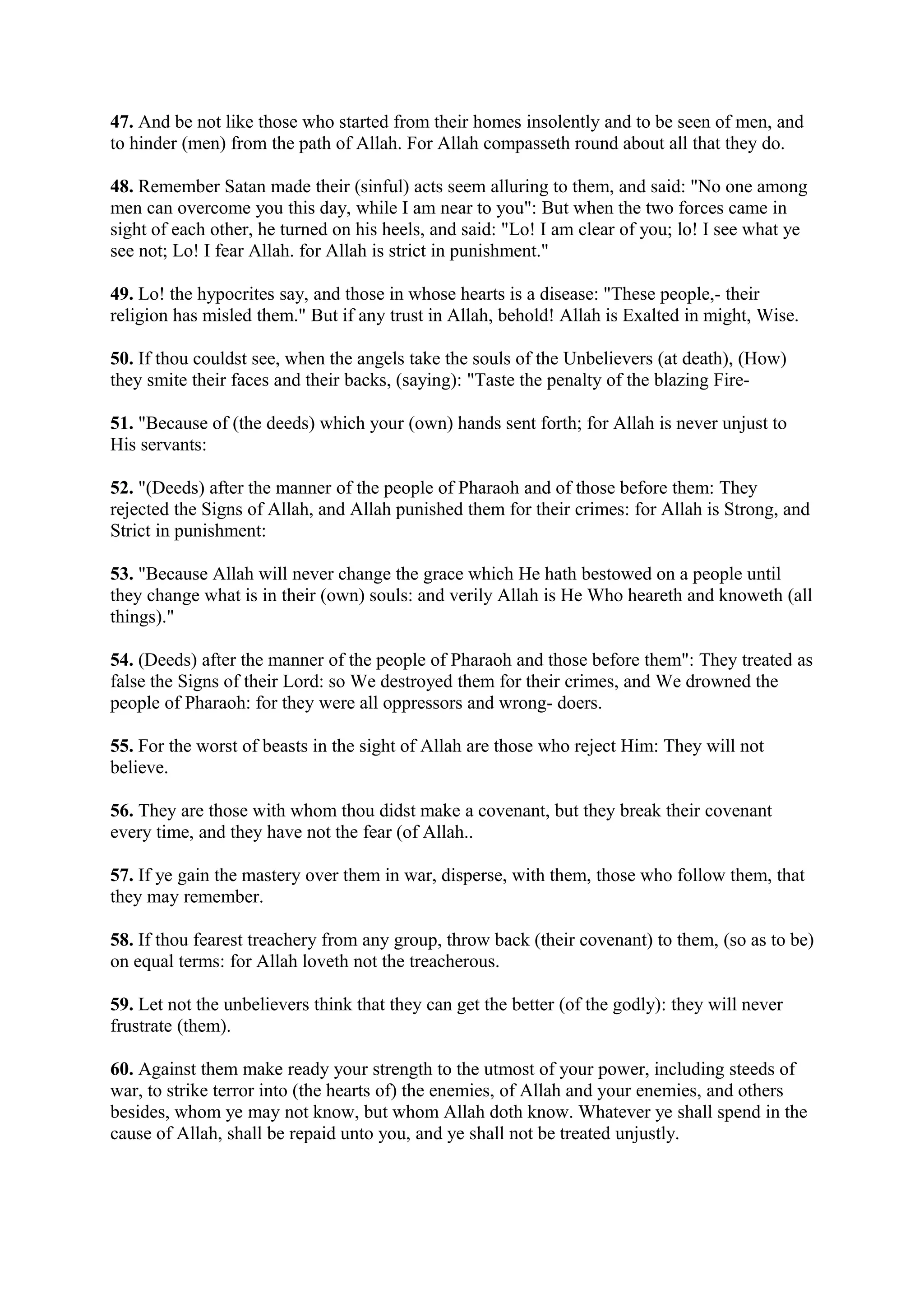 47. And be not like those who started from their homes insolently and to be seen of men, and
to hinder (men) from the path of Allah. For Allah compasseth round about all that they do.

48. Remember Satan made their (sinful) acts seem alluring to them, and said: "No one among
men can overcome you this day, while I am near to you": But when the two forces came in
sight of each other, he turned on his heels, and said: "Lo! I am clear of you; lo! I see what ye
see not; Lo! I fear Allah. for Allah is strict in punishment."

49. Lo! the hypocrites say, and those in whose hearts is a disease: "These people,- their
religion has misled them." But if any trust in Allah, behold! Allah is Exalted in might, Wise.

50. If thou couldst see, when the angels take the souls of the Unbelievers (at death), (How)
they smite their faces and their backs, (saying): "Taste the penalty of the blazing Fire-

51. "Because of (the deeds) which your (own) hands sent forth; for Allah is never unjust to
His servants:

52. "(Deeds) after the manner of the people of Pharaoh and of those before them: They
rejected the Signs of Allah, and Allah punished them for their crimes: for Allah is Strong, and
Strict in punishment:

53. "Because Allah will never change the grace which He hath bestowed on a people until
they change what is in their (own) souls: and verily Allah is He Who heareth and knoweth (all
things)."

54. (Deeds) after the manner of the people of Pharaoh and those before them": They treated as
false the Signs of their Lord: so We destroyed them for their crimes, and We drowned the
people of Pharaoh: for they were all oppressors and wrong- doers.

55. For the worst of beasts in the sight of Allah are those who reject Him: They will not
believe.

56. They are those with whom thou didst make a covenant, but they break their covenant
every time, and they have not the fear (of Allah..

57. If ye gain the mastery over them in war, disperse, with them, those who follow them, that
they may remember.

58. If thou fearest treachery from any group, throw back (their covenant) to them, (so as to be)
on equal terms: for Allah loveth not the treacherous.

59. Let not the unbelievers think that they can get the better (of the godly): they will never
frustrate (them).

60. Against them make ready your strength to the utmost of your power, including steeds of
war, to strike terror into (the hearts of) the enemies, of Allah and your enemies, and others
besides, whom ye may not know, but whom Allah doth know. Whatever ye shall spend in the
cause of Allah, shall be repaid unto you, and ye shall not be treated unjustly.
 