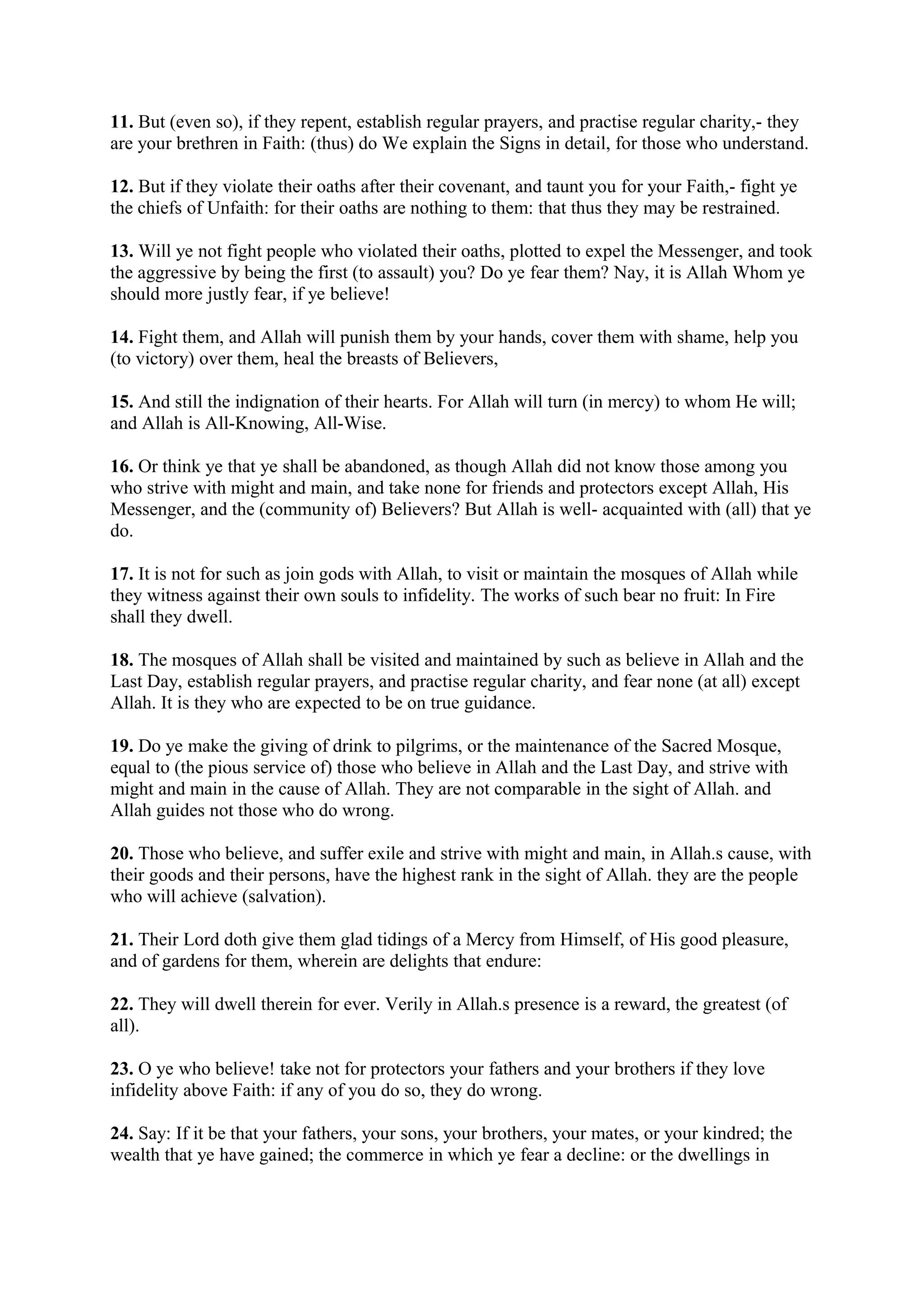 11. But (even so), if they repent, establish regular prayers, and practise regular charity,- they
are your brethren in Faith: (thus) do We explain the Signs in detail, for those who understand.

12. But if they violate their oaths after their covenant, and taunt you for your Faith,- fight ye
the chiefs of Unfaith: for their oaths are nothing to them: that thus they may be restrained.

13. Will ye not fight people who violated their oaths, plotted to expel the Messenger, and took
the aggressive by being the first (to assault) you? Do ye fear them? Nay, it is Allah Whom ye
should more justly fear, if ye believe!

14. Fight them, and Allah will punish them by your hands, cover them with shame, help you
(to victory) over them, heal the breasts of Believers,

15. And still the indignation of their hearts. For Allah will turn (in mercy) to whom He will;
and Allah is All-Knowing, All-Wise.

16. Or think ye that ye shall be abandoned, as though Allah did not know those among you
who strive with might and main, and take none for friends and protectors except Allah, His
Messenger, and the (community of) Believers? But Allah is well- acquainted with (all) that ye
do.

17. It is not for such as join gods with Allah, to visit or maintain the mosques of Allah while
they witness against their own souls to infidelity. The works of such bear no fruit: In Fire
shall they dwell.

18. The mosques of Allah shall be visited and maintained by such as believe in Allah and the
Last Day, establish regular prayers, and practise regular charity, and fear none (at all) except
Allah. It is they who are expected to be on true guidance.

19. Do ye make the giving of drink to pilgrims, or the maintenance of the Sacred Mosque,
equal to (the pious service of) those who believe in Allah and the Last Day, and strive with
might and main in the cause of Allah. They are not comparable in the sight of Allah. and
Allah guides not those who do wrong.

20. Those who believe, and suffer exile and strive with might and main, in Allah.s cause, with
their goods and their persons, have the highest rank in the sight of Allah. they are the people
who will achieve (salvation).

21. Their Lord doth give them glad tidings of a Mercy from Himself, of His good pleasure,
and of gardens for them, wherein are delights that endure:

22. They will dwell therein for ever. Verily in Allah.s presence is a reward, the greatest (of
all).

23. O ye who believe! take not for protectors your fathers and your brothers if they love
infidelity above Faith: if any of you do so, they do wrong.

24. Say: If it be that your fathers, your sons, your brothers, your mates, or your kindred; the
wealth that ye have gained; the commerce in which ye fear a decline: or the dwellings in
 