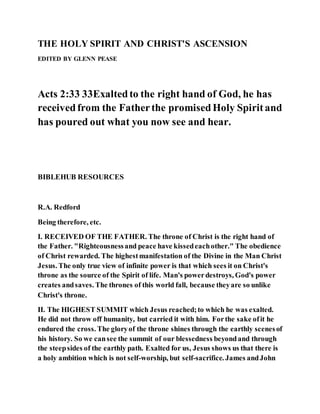 THE HOLY SPIRIT AND CHRIST'S ASCENSION
EDITED BY GLENN PEASE
Acts 2:33 33Exaltedto the right hand of God, he has
receivedfrom the Fatherthe promisedHoly Spiritand
has poured out what you now see and hear.
BIBLEHUB RESOURCES
R.A. Redford
Being therefore, etc.
I. RECEIVED OF THE FATHER. The throne of Christ is the right hand of
the Father. "Righteousnessand peace have kissedeachother." The obedience
of Christ rewarded. The highestmanifestation of the Divine in the Man Christ
Jesus. The only true view of infinite power is that which sees it on Christ's
throne as the source of the Spirit of life. Man's powerdestroys, God's power
creates andsaves. The thrones of this world fall, because theyare so unlike
Christ's throne.
II. The HIGHEST SUMMIT which Jesus reached;to which he was exalted.
He did not throw off humanity, but carried it with him. Forthe sake ofit he
endured the cross. The gloryof the throne shines through the earthly scenesof
his history. So we cansee the summit of our blessedness beyondand through
the steepsides of the earthly path. Exalted for us, Jesus shows us that there is
a holy ambition which is not self-worship, but self-sacrifice. James andJohn
 