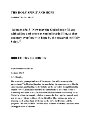 THE HOLY SPIRIT AND HOPE
EDITED BY GLENN PEASE
Romans 15:13 "Now may the God of hope fill you
with all joy and peace as you believein Him, so that
you may overflowwith hope by the power of the Holy
Spirit."
BIBLEHUB RESOURCES
Hopefulness Prayed For
Romans 15:13
S.F. Aldridge
The sense ofa passageis clearerif the connectionwith the context be
ascertained. The RevisedVersion, by translating the same root-wordin the
same manner, enables the reader to take up the thread of thought from the
twelfth verse. Guests introduced to the same host are placed on terms of
fellowship with eachother. So Jew and Gentile had been receivedby Jesus
Christ, in whom the veracity of God towards the Jews had been confirmed,
and his mercy displayed towards the Gentiles. Thus both could unite in
praising God, as had been predicted by the Law, the Psalms, and the
prophets. "In him shall the Gentiles hope. And this leads the apostle to utter
the supplication of the text.
 