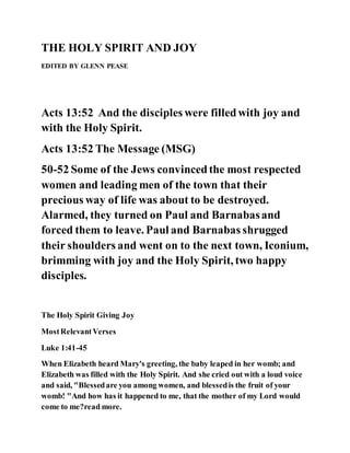 THE HOLY SPIRIT AND JOY
EDITED BY GLENN PEASE
Acts 13:52 And the disciples were filledwith joy and
with the Holy Spirit.
Acts 13:52 The Message (MSG)
50-52 Some of the Jews convincedthe most respected
women and leading men of the town that their
precious way of life was about to be destroyed.
Alarmed, they turned on Paul and Barnabasand
forced them to leave. Paul and Barnabas shrugged
their shoulders and went on to the next town, Iconium,
brimming with joy and the Holy Spirit, two happy
disciples.
The Holy Spirit Giving Joy
MostRelevantVerses
Luke 1:41-45
When Elizabeth heard Mary's greeting, the baby leaped in her womb; and
Elizabeth was filled with the Holy Spirit. And she cried out with a loud voice
and said, "Blessedare you among women, and blessedis the fruit of your
womb! "And how has it happened to me, that the mother of my Lord would
come to me?read more.
 