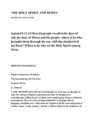 THE HOLY SPIRIT AND MOSES
EDITED BY GLENN PEASE
Isaiah63:11 11Then his people recalledthe days of
old, the days of Moses and his people- where is he who
brought them through the sea, with the shepherd of
his flock? Whereis he who set his Holy Spirit among
them,
BIBILHUB RESOURCES
Pulpit Commentary Homiletics
The Remembrance Of The Past
Isaiah63:10-14
E. Johnson
I. THE MEMORYOF GOD. If God is thought of, as he must be thought of,
after the analogyof human experiences, he must be thought of as
remembering, calling the past to mind, and as undergoing changes of mind in
consequence.These are ways ofrepresenting first to thought, then in
language, aninfinite love, which must be capable of all the scale and gamut of
feeling - anger, wrath, jealousy, and the revulsion almostto the tenderness of
 