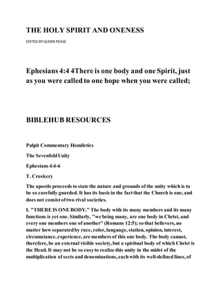 THE HOLY SPIRIT AND ONENESS
EDITED BY GLENN PEASE
Ephesians 4:4 4There is one body and one Spirit, just
as you were calledto one hope when you were called;
BIBLEHUB RESOURCES
Pulpit Commentary Homiletics
The SevenfoldUnity
Ephesians 4:4-6
T. Croskery
The apostle proceeds to state the nature and grounds of the unity which is to
be so carefully guarded. It has its basis in the factthat the Church is one, and
does not consistoftwo rival societies.
I. "THERE IS ONE BODY." The body with its many members and its many
functions is yet one. Similarly, "we being many, are one body in Christ, and
every one members one of another" (Romans 12:5); so that believers, no
matter how separatedby race, color, language, station, opinion, interest,
circumstance, experience, are members of this one body. The body cannot,
therefore, be an external visible society, but a spiritual body of which Christ is
the Head. It may not be so easyto realize this unity in the midst of the
multiplication of sects and denominations, eachwith its well-defined lines, of
 
