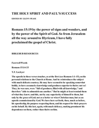 THE HOLY SPIRIT AND PAUL'S SUCCESS
EDITED BY GLENN PEASE
Romans 15:19 by the power of signs and wonders, and
by the power of the Spirit of God. So from Jerusalem
all the way aroundto Illyricum, I have fully
proclaimedthe gospel of Christ.
BIBLEHUB RESOURCES
FarewellWords
Romans 15:14-33
T.F. Lockyer
The apostle in these verses touches, as atthe first (see Romans 1:1-15), on his
personalrelations to the Church at Rome. And he reintroduces the subject
with much delicate courtesy. He may have seemedto be speaking somewhat
boldly, to have assumed a knowledge andgoodness superiorto theirs: not so!
They, he was sure, were "full of goodness, filled with all knowledge,"and
therefore "able to admonish one another." But he might at leastremind them
of what they knew; and this, not by any superiority of himself to them, but
only by the grace ofGod; not as a better or wiserChristian man, but as an
apostle commissionedby God. We have here setforth, then, much as before,
his apostleship, his purpose respecting them, and his request for their prayers
on his behalf. By this last, again, with much delicacy, making prominent his
dependence on them, rather than theirs on him.
 