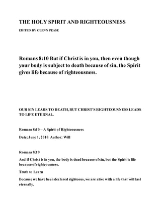 THE HOLY SPIRIT AND RIGHTEOUSNESS
EDITED BY GLENN PEASE
Romans 8:10 But if Christis in you, then even though
your body is subject to death because of sin, the Spirit
gives life because of righteousness.
OUR SIN LEADS TO DEATH, BUT CHRIST'S RIGHTEOUSNESSLEADS
TO LIFE ETERNAL.
Romans 8:10 – A Spirit of Righteousness
Date:June 1, 2010 Author: Will
Romans 8:10
And if Christ is in you, the body is dead because ofsin, but the Spirit is life
because ofrighteousness.
Truth to Learn
Becausewe have been declared righteous, we are alive with a life that will last
eternally.
 