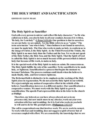THE HOLY SPIRIT AND SANCTIFICATION
EDITED BY GLENN PEASE
The Holy Spirit as Sanctifier
God calls every person to mirror and reflect His holy character:"As He who
calledyou is holy, you also be holy in all your conduct, because it is written,
'Be holy, for I am holy'" (1 Peter1:15-16). Our problem is that in ourselves
we are not holy; we are unholy. Yet the Bible refers to us as "saints." The
term saintmeans "one who is holy." Since holiness is not found in ourselves,
we must be made holy. The One who works to make us holy, to conform us to
the image of Christ, is the Holy Spirit. As the Third Personof the Trinity, the
Holy Spirit is no more holy than the Fatherand the Son. Yet we do not speak
of the Holy Father, the Holy Son, and the Holy Spirit. That the Spirit of God
is calledthe Holy Spirit is not so much because ofHis person(which is indeed
holy) but because ofHis work, to make us holy.
It is the specialwork of the Holy Spirit to make us saints. He consecratesus.
The Holy Spirit fulfills the role of the sanctifier. To be sanctifiedis to be made
holy, or righteous. Sanctificationis a process thatbegins the moment we
become Christians. The process continues until death when the believer is
made finally, fully, and forevermore righteous.
The Reformedfaith is distinctive in its emphasis on the working of the Holy
Spirit alone in regeneration. We do not assistthe Holy Spirit in our rebirth.
We rejectoutright any notion of cooperative effort in the rebirth of the
believer. Sanctification, however, is a different matter. Our sanctificationis a
cooperative venture. We must work with the Holy Spirit to grow in
sanctification. The apostle Paul expressedthis idea in his letter to the church
at Phillipi:
Therefore, my beloved, as you have always obeyed, not as in my
presence only, but now much more in my absence,work out your own
salvationwith fear and trembling; for it is God who works in you both
to will and to do for His goodpleasure. (Philippians 2:12-13)
The callto cooperationis one that involves work. We are to work in earnest.
To work with fearand trembling does not suggesta spirit of terror but of
reverence coupledwith effort. We are consoledby the knowledge thatwe are
 