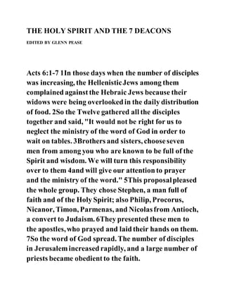 THE HOLY SPIRIT AND THE 7 DEACONS
EDITED BY GLENN PEASE
Acts 6:1-7 1In those days when the number of disciples
was increasing, the HellenisticJews among them
complainedagainstthe Hebraic Jews because their
widows were being overlookedin the daily distribution
of food. 2So the Twelve gathered all the disciples
together and said, "It would not be right for us to
neglect the ministry of the word of God in order to
wait on tables. 3Brothers and sisters, chooseseven
men from among you who are known to be full of the
Spirit and wisdom. We will turn this responsibility
over to them 4and will give our attentionto prayer
and the ministry of the word." 5This proposalpleased
the whole group. They chose Stephen, a man full of
faith and of the Holy Spirit; also Philip, Procorus,
Nicanor, Timon, Parmenas, and Nicolasfrom Antioch,
a convert to Judaism. 6They presented these men to
the apostles,who prayed and laidtheir hands on them.
7So the word of God spread. The number of disciples
in Jerusalemincreasedrapidly, and a large number of
priests became obedientto the faith.
 