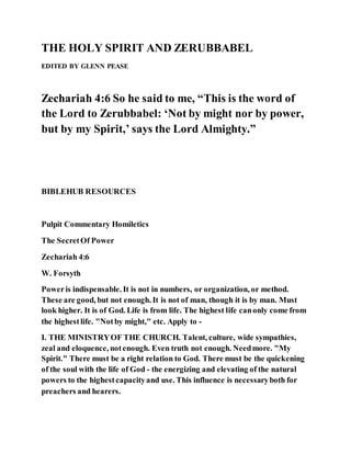 THE HOLY SPIRIT AND ZERUBBABEL
EDITED BY GLENN PEASE
Zechariah 4:6 So he said to me, “This is the word of
the Lord to Zerubbabel: ‘Not by might nor by power,
but by my Spirit,’ says the Lord Almighty.”
BIBLEHUB RESOURCES
Pulpit Commentary Homiletics
The SecretOf Power
Zechariah 4:6
W. Forsyth
Poweris indispensable. It is not in numbers, or organization, or method.
These are good, but not enough. It is not of man, though it is by man. Must
look higher. It is of God. Life is from life. The highest life canonly come from
the highestlife. "Notby might," etc. Apply to -
I. THE MINISTRYOF THE CHURCH. Talent, culture, wide sympathies,
zeal and eloquence, notenough. Even truth not enough. Needmore. "My
Spirit." There must be a right relation to God. There must be the quickening
of the soul with the life of God - the energizing and elevating of the natural
powers to the highestcapacityand use. This influence is necessaryboth for
preachers and hearers.
 