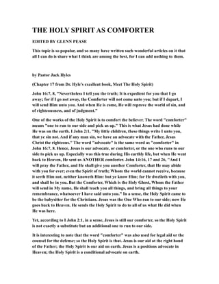 THE HOLY SPIRIT AS COMFORTER
EDITED BY GLENN PEASE
This topic is so popular, and so many have written such wonderful articles on it that
all I can do is share what I think are among the best, for I can add nothing to them.
by Pastor Jack Hyles
(Chapter 17 from Dr. Hyle's excellent book, Meet The Holy Spirit)
John 16:7, 8, "Nevertheless I tell you the truth; It is expedient for you that I go
away; for if I go not away, the Comforter will not come unto you; but if I depart, I
will send Him unto you. And when He is come, He will reprove the world of sin, and
of righteousness, and of judgment."
One of the works of the Holy Spirit is to comfort the believer. The word "comforter"
means "one to run to our side and pick us up." This is what Jesus had done while
He was on the earth. I John 2:1, "My little children, these things write I unto you,
that ye sin not. And if any man sin, we have an advocate with the Father, Jesus
Christ the righteous." The word "advocate" is the same word as "comforter" in
John 16:7, 8. Hence, Jesus is our advocate, or comforter, or the one who runs to our
side to pick us up. Especially was this true during His earthly life, but when He went
back to Heaven, He sent us ANOTHER comforter. John 14:16, 17 and 26, "And I
will pray the Father, and He shall give you another Comforter, that He may abide
with you for ever; even the Spirit of truth; Whom the world cannot receive, because
it seeth Him not, neither knoweth Him: but ye know Him; for He dwelleth with you,
and shall be in you. But the Comforter, Which is the Holy Ghost, Whom the Father
will send in My name, He shall teach you all things, and bring all things to your
remembrance, whatsoever I have said unto you." In a sense, the Holy Spirit came to
be the babysitter for the Christians. Jesus was the One Who ran to our side; now He
goes back to Heaven. He sends the Holy Spirit to do to all of us what He did when
He was here.
Yet, according to I John 2:1, in a sense, Jesus is still our comforter, so the Holy Spirit
is not exactly a substitute but an additional one to run to our side.
It is interesting to note that the word "comforter" was also used for legal aid or the
counsel for the defense; so the Holy Spirit is that. Jesus is our aid at the right hand
of the Father; the Holy Spirit is our aid on earth. Jesus is a positions advocate in
Heaven; the Holy Spirit is a conditional advocate on earth.
 