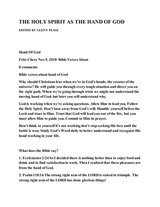 THE HOLY SPIRIT AS THE HAND OF GOD
EDITED BY GLENN PEASE
Hand Of God
Fritz Chery Nov9, 2018 Bible Verses About
0 comments
Bible verses about hand of God
Why should Christians fear when we’re in God’s hands, the creatorof the
universe? He will guide you through every tough situation and direct you on
the right path. When we’re going through trials we might not understand the
moving hand of God, but later you will understand why.
God is working when we’re asking questions. Allow Him to lead you. Follow
the Holy Spirit. Don’t turn awayfrom God’s will. Humble yourself before the
Lord and trust in Him. Trust that God will leadyou out of the fire, but you
must allow Him to guide you. Commit to Him in prayer.
Don’t think to yourself it’s not working don’t stop seeking His face until the
battle is won. Study God’s Word daily to better understand and recognize His
hand working in your life.
What does the Bible say?
1. Ecclesiastes2:24 So I decided there is nothing better than to enjoy food and
drink and to find satisfactionin work. Then I realized that these pleasures are
from the hand of God.
2. Psalm118:16 The strong right arm of the LORD is raised in triumph. The
strong right arm of the LORD has done glorious things!
 