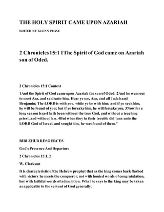THE HOLY SPIRIT CAME UPON AZARIAH
EDITED BY GLENN PEASE
2 Chronicles15:1 1The Spirit of God came on Azariah
son of Oded.
2 Chronicles 15:1 Context
1And the Spirit of God came upon Azariah the son of Oded: 2And he went out
to meet Asa, and said unto him, Hear ye me, Asa, and all Judah and
Benjamin; The LORD is with you, while ye be with him; and if ye seek him,
he will be found of you; but if ye forsake him, he will forsake you. 3Now fora
long seasonIsraelhath been without the true God, and without a teaching
priest, and without law. 4But when they in their trouble did turn unto the
LORD God of Israel, and soughthim, he was found of them."
BIBLEHUB RESOURCES
God's Presence And Departure
2 Chronicles 15:1, 2
W. Clarkson
It is characteristic ofthe Hebrew prophet that as the king comes back flushed
with victory he meets the conqueror, not with honied words of congratulation,
but with faithful words of admonition. What he says to the king may be taken
as applicable to the servant of God generally.
 