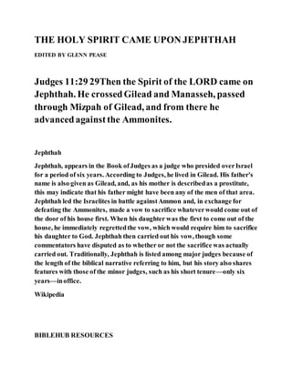 THE HOLY SPIRIT CAME UPON JEPHTHAH
EDITED BY GLENN PEASE
Judges 11:29 29Then the Spirit of the LORD came on
Jephthah. He crossedGilead and Manasseh, passed
through Mizpah of Gilead, and from there he
advancedagainstthe Ammonites.
Jephthah
Jephthah, appears in the Book ofJudges as a judge who presided overIsrael
for a period of six years. According to Judges, he lived in Gilead. His father's
name is also given as Gilead, and, as his mother is describedas a prostitute,
this may indicate that his father might have been any of the men of that area.
Jephthah led the Israelites in battle againstAmmon and, in exchange for
defeating the Ammonites, made a vow to sacrifice whateverwould come out of
the door of his house first. When his daughter was the first to come out of the
house, he immediately regrettedthe vow, which would require him to sacrifice
his daughter to God. Jephthah then carried out his vow, though some
commentators have disputed as to whether or not the sacrifice was actually
carried out. Traditionally, Jephthah is listed among major judges because of
the length of the biblical narrative referring to him, but his story also shares
features with those of the minor judges, such as his short tenure—only six
years—inoffice.
Wikipedia
BIBLEHUB RESOURCES
 