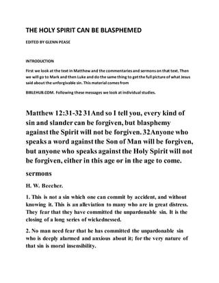 THE HOLY SPIRIT CAN BE BLASPHEMED
EDITED BY GLENN PEASE
INTRODUCTION
First we look at the text in Matthew and the commentaries and sermons on that text. Then
we will go to Mark and then Luke and do the same thing to get the full picture of what Jesus
said about the unforgivable sin. This material comes from
BIBLEHUB.COM. Following these messages we look at individual studies.
Matthew 12:31-32 31And so I tell you, every kind of
sin and slandercan be forgiven, but blasphemy
againstthe Spirit will not be forgiven. 32Anyone who
speaks a word againstthe Son of Man will be forgiven,
but anyone who speaks againstthe Holy Spirit will not
be forgiven, either in this age or in the age to come.
sermons
H. W. Beecher.
1. This is not a sin which one can commit by accident, and without
knowing it. This is an alleviation to many who are in great distress.
They fear that they have committed the unpardonable sin. It is the
closing of a long series of wickednessed.
2. No man need fear that he has committed the unpardonable sin
who is deeply alarmed and anxious about it; for the very nature of
that sin is moral insensibility.
 