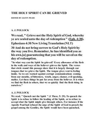 THE HOLY SPIRIT CAN BE GRIEVED
EDITED BY GLENN PEASE
A. J. POLLOCK
We read, " Grieve not the Holy Spirit of God, whereby
ye are sealedunto the day of redemption" (Eph. 4:30).
Ephesians 4:30 New Living Translation(NLT)
30 And do not bring sorrow to God’s Holy Spirit by
the way you live. Remember, he has identifiedyou as
his own,[a] guaranteeing that you will be savedon the
day of redemption.
"In what way can the Spirit be grieved? Every allowance of the flesh
in the walk and ways of the believer grieves the Spirit. The verses
that circle round this passage show that it is largely through our
tongues that we grieve the Spirit. The tongue gives vent to feeling
inside. So we are warned against corrupt communications coming
from our mouths, of bitterness, wrath, anger, clamor, evil speaking,
malice. Let these things be put far away from the believer. It is when
we find the flesh in others, that we so quickly find the flesh rising in
ourselves."
A. J. POLLOCK
We read, " Quench not the Spirit " (1 Thess. 5: 29). To quench the
Spirit is to refuse to follow the leading of the Spirit, or to refuse to
accept what the Spirit might give through others. For instance if the
Apostle Paul had refused the urge of the Spirit of God to preach the
gospel among the Gentiles, the Spirit would have been quenched,
 