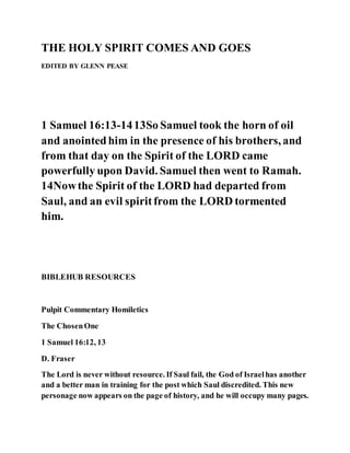 THE HOLY SPIRIT COMES AND GOES
EDITED BY GLENN PEASE
1 Samuel 16:13-1413So Samuel took the horn of oil
and anointedhim in the presence of his brothers, and
from that day on the Spirit of the LORD came
powerfully upon David. Samuel then went to Ramah.
14Nowthe Spirit of the LORD had departed from
Saul, and an evil spiritfrom the LORD tormented
him.
BIBLEHUB RESOURCES
Pulpit Commentary Homiletics
The ChosenOne
1 Samuel 16:12, 13
D. Fraser
The Lord is never without resource. If Saul fail, the God of Israelhas another
and a better man in training for the post which Saul discredited. This new
personage now appears on the page of history, and he will occupy many pages.
 